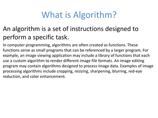 What is Algorithm?
An algorithm is a set of instructions designed to
perform a specific task.
In computer programming, algorithms are often created as functions. These
functions serve as small programs that can be referenced by a larger program. For
example, an image viewing application may include a library of functions that each
use a custom algorithm to render different image file formats. An image editing
program may contain algorithms designed to process image data. Examples of image
processing algorithms include cropping, resizing, sharpening, blurring, red-eye
reduction, and color enhancement.
 