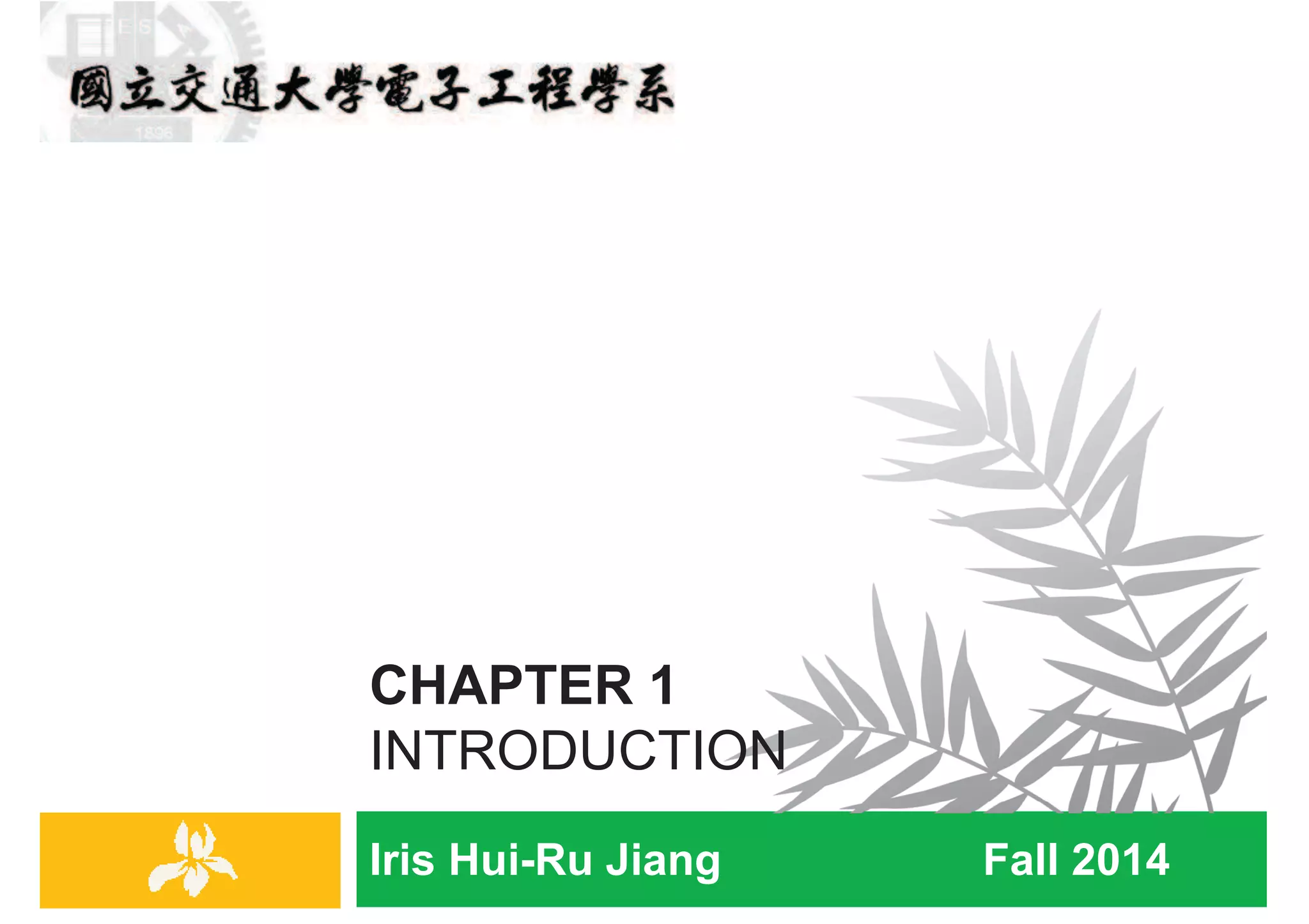 Iris Hui-Ru Jiang Fall 2014
CHAPTER 1
INTRODUCTION
IRIS H.-R. JIANG
Outline
¨ Content:
¤ Opening: stable matching
¤ Five representative problems
¨ Reading:
¤ Chapter 1
Opening
2
Opening topic
Stable Matching
3
Opening
IRIS H.-R. JIANG
Opening
¨ We start from an algorithmic problem that illustrates many of
the themes we will be emphasizing.
1. It is motivated by some very natural and practical concerns.
2. From these, we formulate a clean and simple statement of a
problem.
3. The algorithm to solve the problem is very clean as well.
4. Most of our work will be spent in proving that it is correct and
giving an acceptable bound on the amount of time it takes to
terminate with an answer.
Opening
4
 