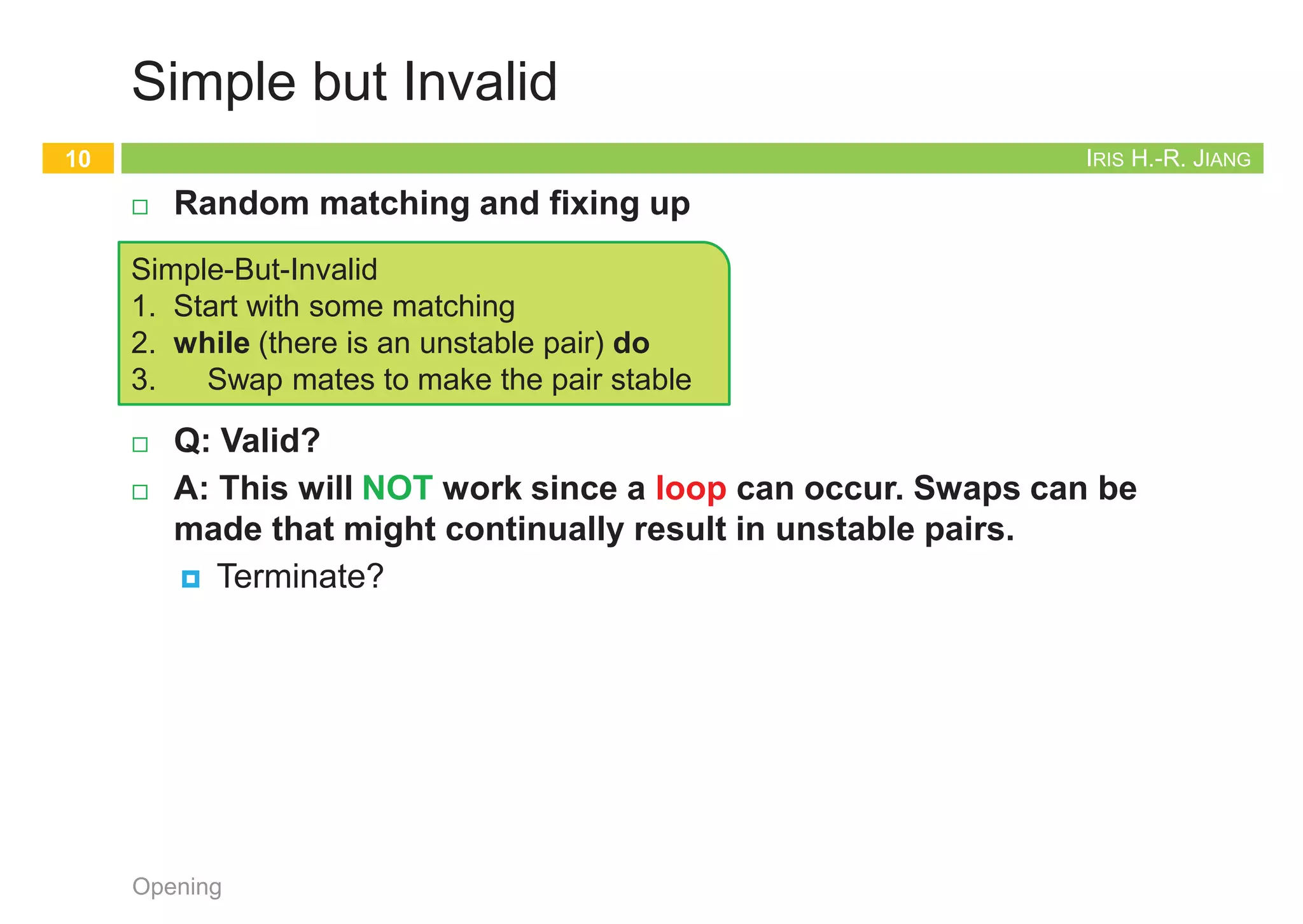 IRIS H.-R. JIANG
The Stable Matching Problem
¨ Perfect matching: Everyone is matched monogamously.
¤ Each man gets exactly one woman
¤ Each woman gets exactly one man
¨ Stability: No incentive for some pair of participants to
undermine assignment by joint action.
¤ In matching M, an unmatched pair (m, w) is unstable if man m
and woman w prefer each other to current partners.
¤ Unstable pair (m, w) could each improve by eloping.
¨ Stable matching: Perfect matching without unstable pairs.
¨ The stable matching problem: Given the preference lists of n
men and n women, find a stable matching if one exists.
¤ The preference lists are complete and have no ties
Opening
9
IRIS H.-R. JIANG
Simple but Invalid
¨ Random matching and fixing up
¨ Q: Valid?
¨ A: This will NOT work since a loop can occur. Swaps can be
made that might continually result in unstable pairs.
¤ Terminate?
Opening
10
Simple-But-Invalid
1. Start with some matching
2. while (there is an unstable pair) do
3. Swap mates to make the pair stable
IRIS H.-R. JIANG
Propose and Reject
¨ Status of each person: free (unmarried) ~ engaged ~ married
¤ Deferred decision making: You may hesitate for a while before
you are pretty sure you have got a reasonably good partner
¨ Goal: self-enforcing
¤ [Gale-Shapley 1962] Intuitive method: act in one’s self-interest
¨ Q: Correct? (Stable? or even perfect?) Terminate?
Opening
11
Gale-Shapley
1. initialize each person to be free
2. while (some man m is free and hasn't proposed to every woman) do
3. w = highest ranked woman in m's list to whom m has not yet proposed
4. if (w is free) then
5. (m, w) become engaged
6. else if (w prefers m to her fiancé m') then
7. (m, w) become engaged
8. m' become free
9. return the set S of engaged pairs
D. Gale and L. S. Shapley. College admissions and the stability of marriage.
American Mathematical Monthly, vol. 69, pp. 9-14, 1962.
2012 Nobel Prize in Economics
Example of Gale-Shapley Algorithm
12
Opening A flash demo can be found at http://mathsite.math.berkeley.edu/smp/smp.html
 