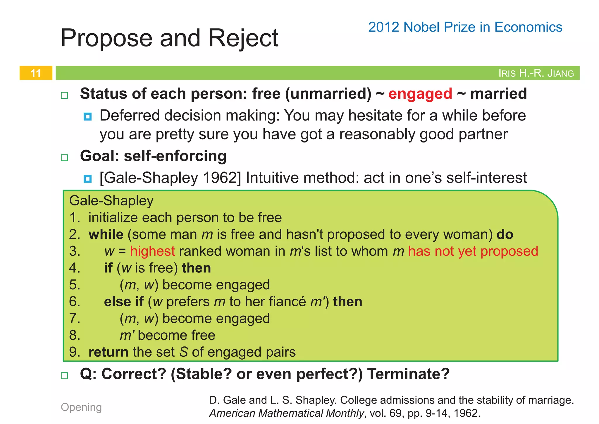 IRIS H.-R. JIANG
The Stable Matching Problem
¨ Perfect matching: Everyone is matched monogamously.
¤ Each man gets exactly one woman
¤ Each woman gets exactly one man
¨ Stability: No incentive for some pair of participants to
undermine assignment by joint action.
¤ In matching M, an unmatched pair (m, w) is unstable if man m
and woman w prefer each other to current partners.
¤ Unstable pair (m, w) could each improve by eloping.
¨ Stable matching: Perfect matching without unstable pairs.
¨ The stable matching problem: Given the preference lists of n
men and n women, find a stable matching if one exists.
¤ The preference lists are complete and have no ties
Opening
9
IRIS H.-R. JIANG
Simple but Invalid
¨ Random matching and fixing up
¨ Q: Valid?
¨ A: This will NOT work since a loop can occur. Swaps can be
made that might continually result in unstable pairs.
¤ Terminate?
Opening
10
Simple-But-Invalid
1. Start with some matching
2. while (there is an unstable pair) do
3. Swap mates to make the pair stable
IRIS H.-R. JIANG
Propose and Reject
¨ Status of each person: free (unmarried) ~ engaged ~ married
¤ Deferred decision making: You may hesitate for a while before
you are pretty sure you have got a reasonably good partner
¨ Goal: self-enforcing
¤ [Gale-Shapley 1962] Intuitive method: act in one’s self-interest
¨ Q: Correct? (Stable? or even perfect?) Terminate?
Opening
11
Gale-Shapley
1. initialize each person to be free
2. while (some man m is free and hasn't proposed to every woman) do
3. w = highest ranked woman in m's list to whom m has not yet proposed
4. if (w is free) then
5. (m, w) become engaged
6. else if (w prefers m to her fiancé m') then
7. (m, w) become engaged
8. m' become free
9. return the set S of engaged pairs
D. Gale and L. S. Shapley. College admissions and the stability of marriage.
American Mathematical Monthly, vol. 69, pp. 9-14, 1962.
2012 Nobel Prize in Economics
Example of Gale-Shapley Algorithm
12
Opening A flash demo can be found at http://mathsite.math.berkeley.edu/smp/smp.html
 