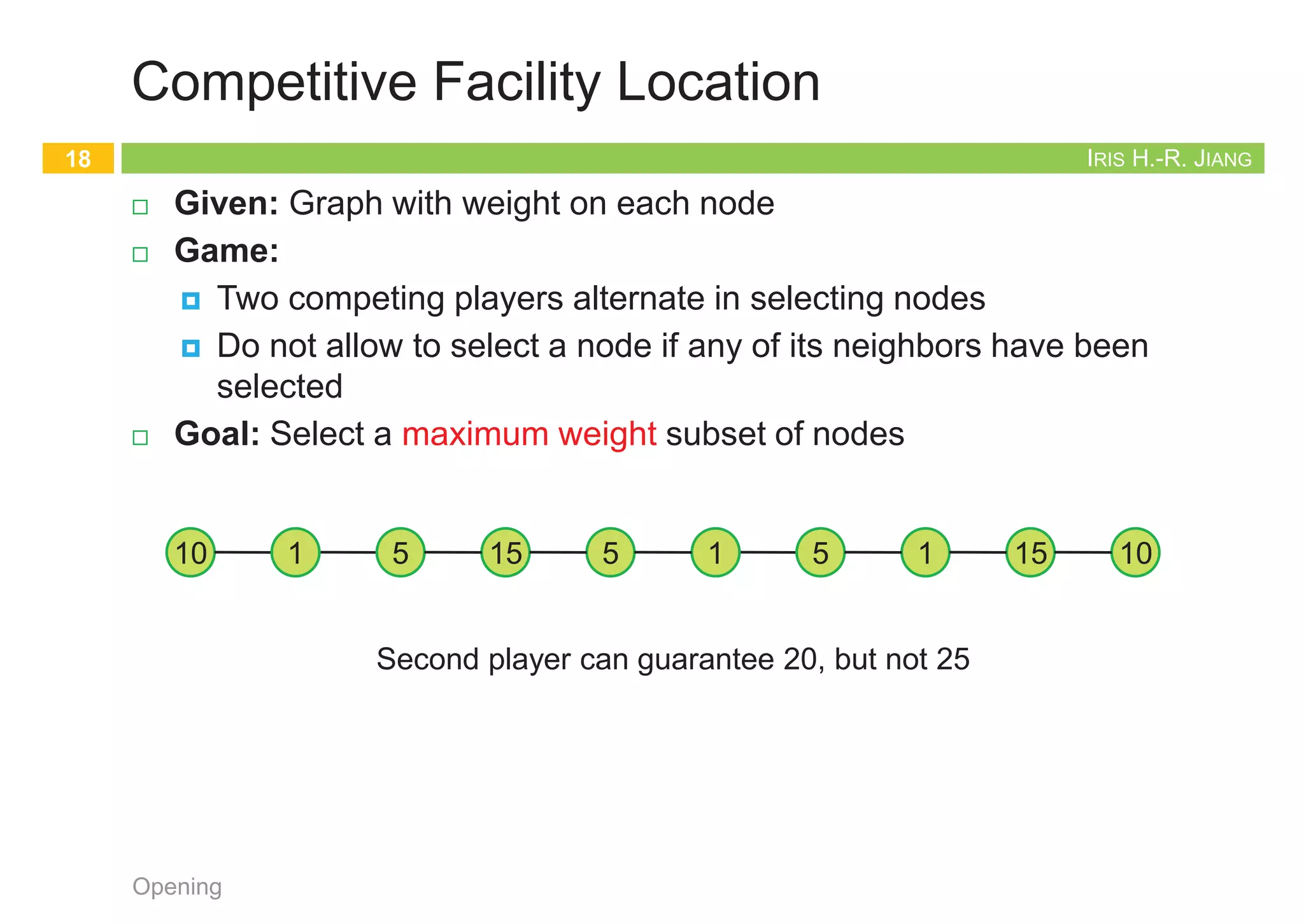 IRIS H.-R. JIANG
Independent Set
¨ Given: Graph
¨ Goal: Find maximum cardinality independent set
Opening
17
subset of nodes s.t. no two joined by an edge
1 2
3 4 5
6 7
1
4 5
6
Maximum independent set {1, 4, 5, 6}
IRIS H.-R. JIANG
Competitive Facility Location
¨ Given: Graph with weight on each node
¨ Game:
¤ Two competing players alternate in selecting nodes
¤ Do not allow to select a node if any of its neighbors have been
selected
¨ Goal: Select a maximum weight subset of nodes
Opening
18
Second player can guarantee 20, but not 25
10 5
1 5
15 1 5 1 10
15
IRIS H.-R. JIANG
Five Representative Problems
¨ Efficiently solvable
¤ Interval scheduling: nlogn greedy algorithm
¤ Weighted interval scheduling: nlogn dynamic programming
algorithm
¤ Bipartite matching: nk max-flow based algorithm
¨ Hard
¤ Independent set: NP-complete
¤ Competitive facility location: PSPACE-complete (even harder!)
Opening
19
Proofs
Back to Stable Matching
20
Opening
 