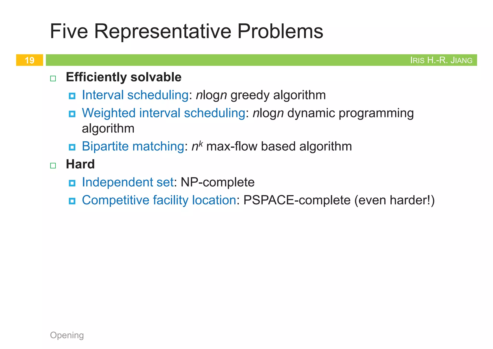 IRIS H.-R. JIANG
Independent Set
¨ Given: Graph
¨ Goal: Find maximum cardinality independent set
Opening
17
subset of nodes s.t. no two joined by an edge
1 2
3 4 5
6 7
1
4 5
6
Maximum independent set {1, 4, 5, 6}
IRIS H.-R. JIANG
Competitive Facility Location
¨ Given: Graph with weight on each node
¨ Game:
¤ Two competing players alternate in selecting nodes
¤ Do not allow to select a node if any of its neighbors have been
selected
¨ Goal: Select a maximum weight subset of nodes
Opening
18
Second player can guarantee 20, but not 25
10 5
1 5
15 1 5 1 10
15
IRIS H.-R. JIANG
Five Representative Problems
¨ Efficiently solvable
¤ Interval scheduling: nlogn greedy algorithm
¤ Weighted interval scheduling: nlogn dynamic programming
algorithm
¤ Bipartite matching: nk max-flow based algorithm
¨ Hard
¤ Independent set: NP-complete
¤ Competitive facility location: PSPACE-complete (even harder!)
Opening
19
Proofs
Back to Stable Matching
20
Opening
 
