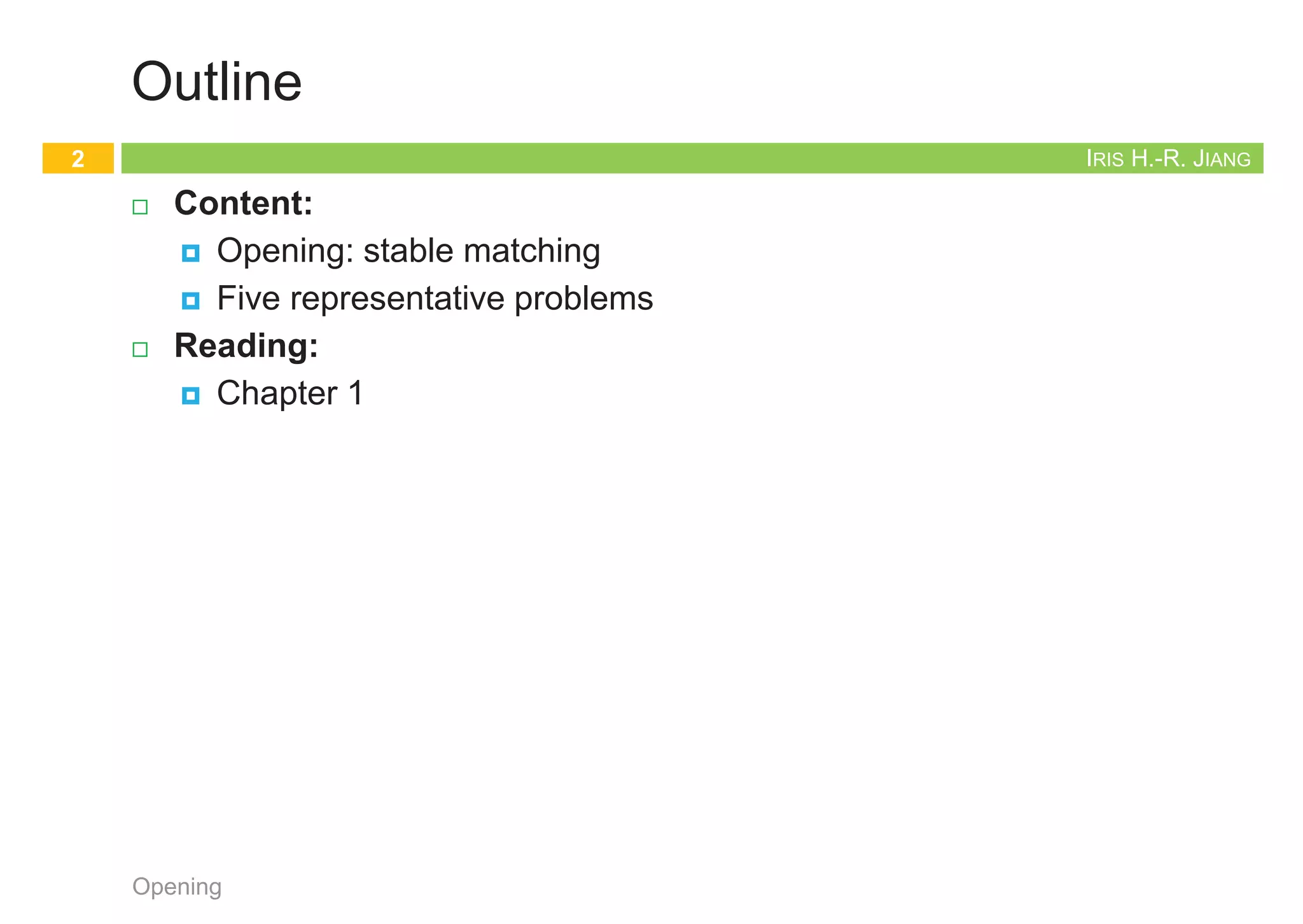 Iris Hui-Ru Jiang Fall 2014
CHAPTER 1
INTRODUCTION
IRIS H.-R. JIANG
Outline
¨ Content:
¤ Opening: stable matching
¤ Five representative problems
¨ Reading:
¤ Chapter 1
Opening
2
Opening topic
Stable Matching
3
Opening
IRIS H.-R. JIANG
Opening
¨ We start from an algorithmic problem that illustrates many of
the themes we will be emphasizing.
1. It is motivated by some very natural and practical concerns.
2. From these, we formulate a clean and simple statement of a
problem.
3. The algorithm to solve the problem is very clean as well.
4. Most of our work will be spent in proving that it is correct and
giving an acceptable bound on the amount of time it takes to
terminate with an answer.
Opening
4
 