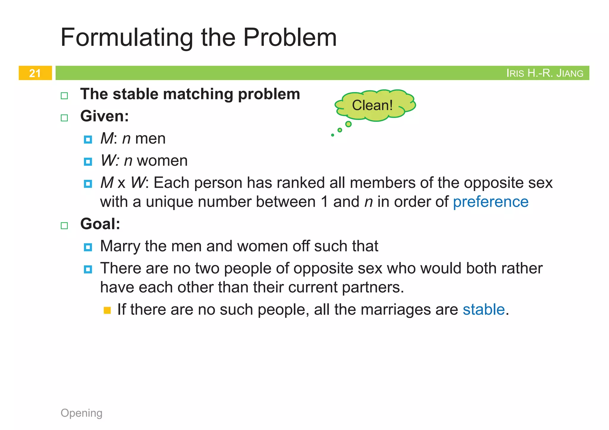 IRIS H.-R. JIANG
Formulating the Problem
¨ The stable matching problem
¨ Given:
¤ M: n men
¤ W: n women
¤ M x W: Each person has ranked all members of the opposite sex
with a unique number between 1 and n in order of preference
¨ Goal:
¤ Marry the men and women off such that
¤ There are no two people of opposite sex who would both rather
have each other than their current partners.
n If there are no such people, all the marriages are stable.
Opening
21
Clean!
IRIS H.-R. JIANG
Designing the Algorithm
¨ Correctness:
¤ Termination: G-S terminates after at most n2 iterations.
¤ Perfection: Everyone gets married.
¤ Stability: The marriages are stable.
¨ Male-optimal and female-pessimal
¨ All executions yield the same matching
Opening
22
Clean!
Gale-Shapley
1. initialize each person to be free
2. while (some man m is free and hasn't proposed to every woman) do
3. w = highest ranked woman in m's list to whom m has not yet proposed
4. if (w is free) then
5. (m, w) become engaged
6. else if (w prefers m to her fiancé m') then
7. (m, w) become engaged
8. m' become free
9. return the set S of engaged pairs
IRIS H.-R. JIANG
Correctness: Termination
¨ G-S terminates after at most n2 iterations of the while loop.
¨ Pf:
¤ At each iteration, a man proposes to a new woman.
¤ There are only n2 possible proposals.
¨ Observation 1: The sequence of women to whom m proposes gets
worse and worse.
¨ Observation 2: Once a woman w receives her first proposal, w
remains engaged; she only trades up.
Opening
23
1st 2nd 3rd
Xavier
Yancey
Zeus
Amy
Bertha
Amy
Bertha
Amy
Bertha
Clare
Clare
Clare
Men’s Preference Profile
1st 2nd 3rd
Amy
Bertha
Clare
Yancey
Xavier
Xavier
Xavier
Yancey
Yancey
Zeus
Zeus
Zeus
Women’s Preference Profile
Bertha
Amy
Clare
Xavier
Yancey
Zeus
Amy Bertha
Zeus
Zeus
Don’t count
free people
IRIS H.-R. JIANG
Correctness: Perfection
¨ The set S returned at termination is perfect matching.
¤ i.e., all men get married
¤ Prove by contradiction!
¨ Pf:
¤ Suppose that G-S algorithm terminates with a free man m.
¤ At termination, m had already proposed to every woman.
Otherwise, the while loop would not have exited.
¤ Since there is a free man m, there must be at least a free woman,
say w. w was never proposed to.
¤ This contradicts that m had already proposed to every woman.
Opening
24
Gale-Shapley
1. initialize each person to be free
2. while (some man m is free and hasn't proposed to every woman) do
3. w = highest ranked woman in m's list to whom m has not yet proposed
4. if (w is free) then
5. (m, w) become engaged
6. else if (w prefers m to her fiancé m') then
7. (m, w) become engaged
8. m' become free
9. return the set S of engaged pairs
 