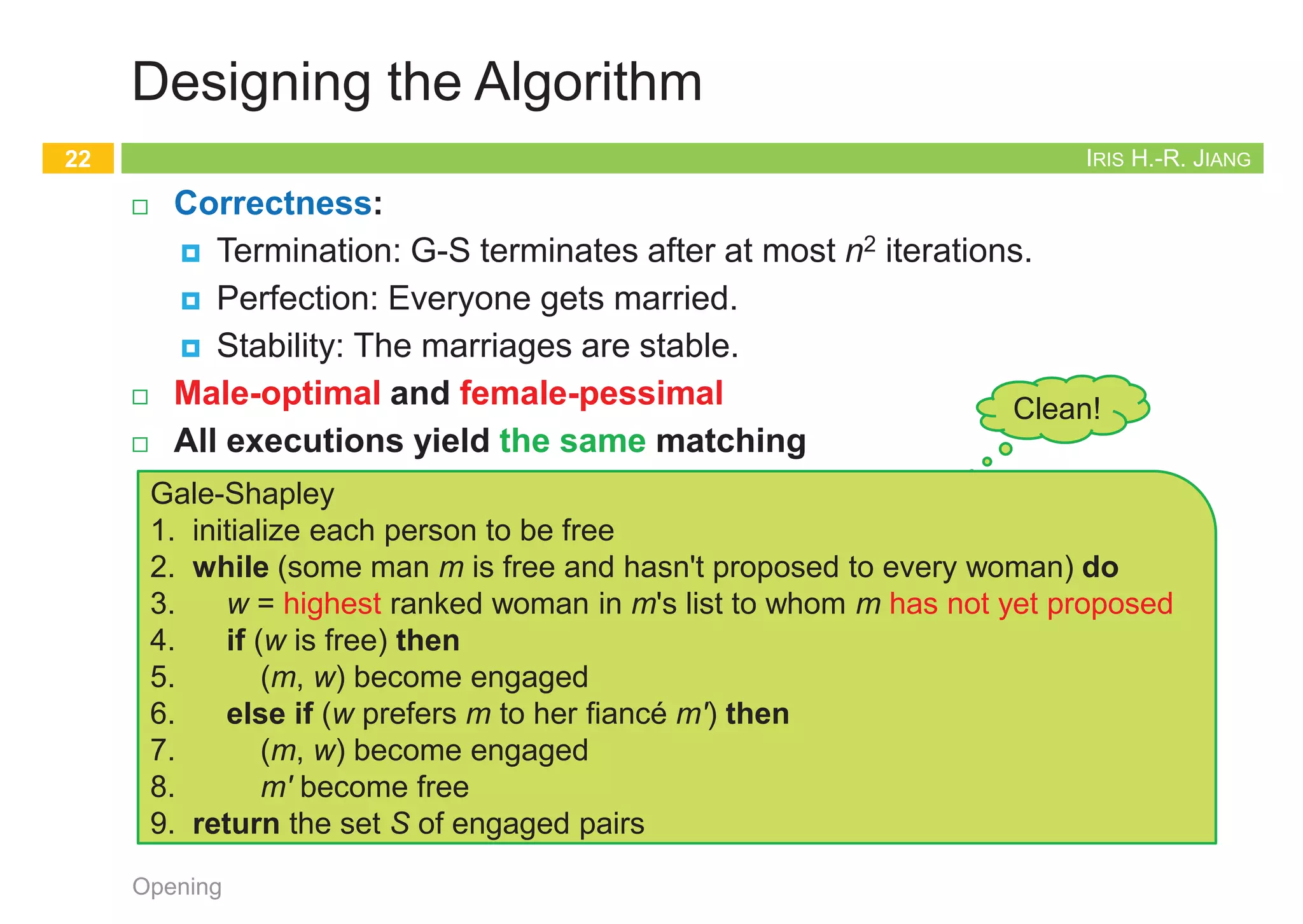 IRIS H.-R. JIANG
Formulating the Problem
¨ The stable matching problem
¨ Given:
¤ M: n men
¤ W: n women
¤ M x W: Each person has ranked all members of the opposite sex
with a unique number between 1 and n in order of preference
¨ Goal:
¤ Marry the men and women off such that
¤ There are no two people of opposite sex who would both rather
have each other than their current partners.
n If there are no such people, all the marriages are stable.
Opening
21
Clean!
IRIS H.-R. JIANG
Designing the Algorithm
¨ Correctness:
¤ Termination: G-S terminates after at most n2 iterations.
¤ Perfection: Everyone gets married.
¤ Stability: The marriages are stable.
¨ Male-optimal and female-pessimal
¨ All executions yield the same matching
Opening
22
Clean!
Gale-Shapley
1. initialize each person to be free
2. while (some man m is free and hasn't proposed to every woman) do
3. w = highest ranked woman in m's list to whom m has not yet proposed
4. if (w is free) then
5. (m, w) become engaged
6. else if (w prefers m to her fiancé m') then
7. (m, w) become engaged
8. m' become free
9. return the set S of engaged pairs
IRIS H.-R. JIANG
Correctness: Termination
¨ G-S terminates after at most n2 iterations of the while loop.
¨ Pf:
¤ At each iteration, a man proposes to a new woman.
¤ There are only n2 possible proposals.
¨ Observation 1: The sequence of women to whom m proposes gets
worse and worse.
¨ Observation 2: Once a woman w receives her first proposal, w
remains engaged; she only trades up.
Opening
23
1st 2nd 3rd
Xavier
Yancey
Zeus
Amy
Bertha
Amy
Bertha
Amy
Bertha
Clare
Clare
Clare
Men’s Preference Profile
1st 2nd 3rd
Amy
Bertha
Clare
Yancey
Xavier
Xavier
Xavier
Yancey
Yancey
Zeus
Zeus
Zeus
Women’s Preference Profile
Bertha
Amy
Clare
Xavier
Yancey
Zeus
Amy Bertha
Zeus
Zeus
Don’t count
free people
IRIS H.-R. JIANG
Correctness: Perfection
¨ The set S returned at termination is perfect matching.
¤ i.e., all men get married
¤ Prove by contradiction!
¨ Pf:
¤ Suppose that G-S algorithm terminates with a free man m.
¤ At termination, m had already proposed to every woman.
Otherwise, the while loop would not have exited.
¤ Since there is a free man m, there must be at least a free woman,
say w. w was never proposed to.
¤ This contradicts that m had already proposed to every woman.
Opening
24
Gale-Shapley
1. initialize each person to be free
2. while (some man m is free and hasn't proposed to every woman) do
3. w = highest ranked woman in m's list to whom m has not yet proposed
4. if (w is free) then
5. (m, w) become engaged
6. else if (w prefers m to her fiancé m') then
7. (m, w) become engaged
8. m' become free
9. return the set S of engaged pairs
 