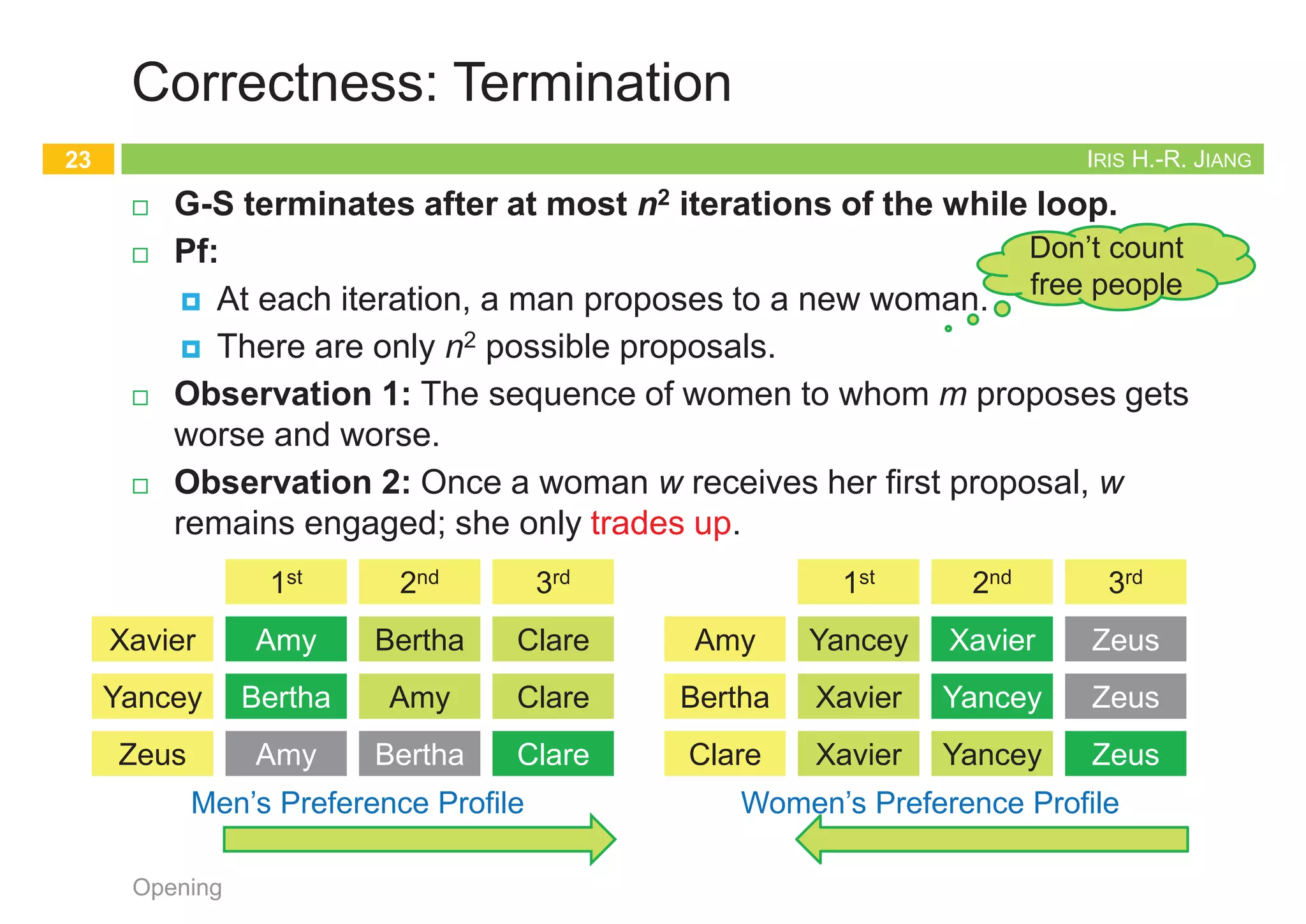 IRIS H.-R. JIANG
Formulating the Problem
¨ The stable matching problem
¨ Given:
¤ M: n men
¤ W: n women
¤ M x W: Each person has ranked all members of the opposite sex
with a unique number between 1 and n in order of preference
¨ Goal:
¤ Marry the men and women off such that
¤ There are no two people of opposite sex who would both rather
have each other than their current partners.
n If there are no such people, all the marriages are stable.
Opening
21
Clean!
IRIS H.-R. JIANG
Designing the Algorithm
¨ Correctness:
¤ Termination: G-S terminates after at most n2 iterations.
¤ Perfection: Everyone gets married.
¤ Stability: The marriages are stable.
¨ Male-optimal and female-pessimal
¨ All executions yield the same matching
Opening
22
Clean!
Gale-Shapley
1. initialize each person to be free
2. while (some man m is free and hasn't proposed to every woman) do
3. w = highest ranked woman in m's list to whom m has not yet proposed
4. if (w is free) then
5. (m, w) become engaged
6. else if (w prefers m to her fiancé m') then
7. (m, w) become engaged
8. m' become free
9. return the set S of engaged pairs
IRIS H.-R. JIANG
Correctness: Termination
¨ G-S terminates after at most n2 iterations of the while loop.
¨ Pf:
¤ At each iteration, a man proposes to a new woman.
¤ There are only n2 possible proposals.
¨ Observation 1: The sequence of women to whom m proposes gets
worse and worse.
¨ Observation 2: Once a woman w receives her first proposal, w
remains engaged; she only trades up.
Opening
23
1st 2nd 3rd
Xavier
Yancey
Zeus
Amy
Bertha
Amy
Bertha
Amy
Bertha
Clare
Clare
Clare
Men’s Preference Profile
1st 2nd 3rd
Amy
Bertha
Clare
Yancey
Xavier
Xavier
Xavier
Yancey
Yancey
Zeus
Zeus
Zeus
Women’s Preference Profile
Bertha
Amy
Clare
Xavier
Yancey
Zeus
Amy Bertha
Zeus
Zeus
Don’t count
free people
IRIS H.-R. JIANG
Correctness: Perfection
¨ The set S returned at termination is perfect matching.
¤ i.e., all men get married
¤ Prove by contradiction!
¨ Pf:
¤ Suppose that G-S algorithm terminates with a free man m.
¤ At termination, m had already proposed to every woman.
Otherwise, the while loop would not have exited.
¤ Since there is a free man m, there must be at least a free woman,
say w. w was never proposed to.
¤ This contradicts that m had already proposed to every woman.
Opening
24
Gale-Shapley
1. initialize each person to be free
2. while (some man m is free and hasn't proposed to every woman) do
3. w = highest ranked woman in m's list to whom m has not yet proposed
4. if (w is free) then
5. (m, w) become engaged
6. else if (w prefers m to her fiancé m') then
7. (m, w) become engaged
8. m' become free
9. return the set S of engaged pairs
 