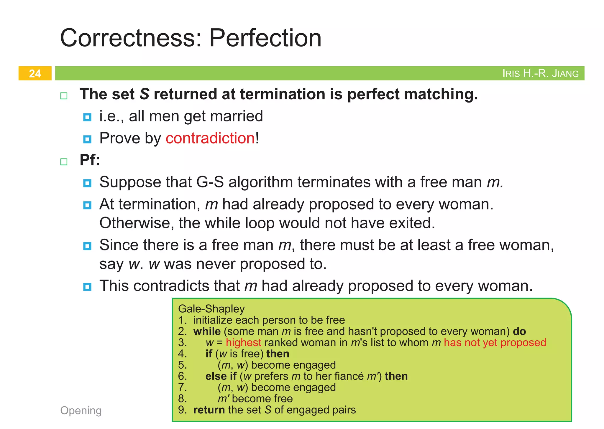 IRIS H.-R. JIANG
Formulating the Problem
¨ The stable matching problem
¨ Given:
¤ M: n men
¤ W: n women
¤ M x W: Each person has ranked all members of the opposite sex
with a unique number between 1 and n in order of preference
¨ Goal:
¤ Marry the men and women off such that
¤ There are no two people of opposite sex who would both rather
have each other than their current partners.
n If there are no such people, all the marriages are stable.
Opening
21
Clean!
IRIS H.-R. JIANG
Designing the Algorithm
¨ Correctness:
¤ Termination: G-S terminates after at most n2 iterations.
¤ Perfection: Everyone gets married.
¤ Stability: The marriages are stable.
¨ Male-optimal and female-pessimal
¨ All executions yield the same matching
Opening
22
Clean!
Gale-Shapley
1. initialize each person to be free
2. while (some man m is free and hasn't proposed to every woman) do
3. w = highest ranked woman in m's list to whom m has not yet proposed
4. if (w is free) then
5. (m, w) become engaged
6. else if (w prefers m to her fiancé m') then
7. (m, w) become engaged
8. m' become free
9. return the set S of engaged pairs
IRIS H.-R. JIANG
Correctness: Termination
¨ G-S terminates after at most n2 iterations of the while loop.
¨ Pf:
¤ At each iteration, a man proposes to a new woman.
¤ There are only n2 possible proposals.
¨ Observation 1: The sequence of women to whom m proposes gets
worse and worse.
¨ Observation 2: Once a woman w receives her first proposal, w
remains engaged; she only trades up.
Opening
23
1st 2nd 3rd
Xavier
Yancey
Zeus
Amy
Bertha
Amy
Bertha
Amy
Bertha
Clare
Clare
Clare
Men’s Preference Profile
1st 2nd 3rd
Amy
Bertha
Clare
Yancey
Xavier
Xavier
Xavier
Yancey
Yancey
Zeus
Zeus
Zeus
Women’s Preference Profile
Bertha
Amy
Clare
Xavier
Yancey
Zeus
Amy Bertha
Zeus
Zeus
Don’t count
free people
IRIS H.-R. JIANG
Correctness: Perfection
¨ The set S returned at termination is perfect matching.
¤ i.e., all men get married
¤ Prove by contradiction!
¨ Pf:
¤ Suppose that G-S algorithm terminates with a free man m.
¤ At termination, m had already proposed to every woman.
Otherwise, the while loop would not have exited.
¤ Since there is a free man m, there must be at least a free woman,
say w. w was never proposed to.
¤ This contradicts that m had already proposed to every woman.
Opening
24
Gale-Shapley
1. initialize each person to be free
2. while (some man m is free and hasn't proposed to every woman) do
3. w = highest ranked woman in m's list to whom m has not yet proposed
4. if (w is free) then
5. (m, w) become engaged
6. else if (w prefers m to her fiancé m') then
7. (m, w) become engaged
8. m' become free
9. return the set S of engaged pairs
 