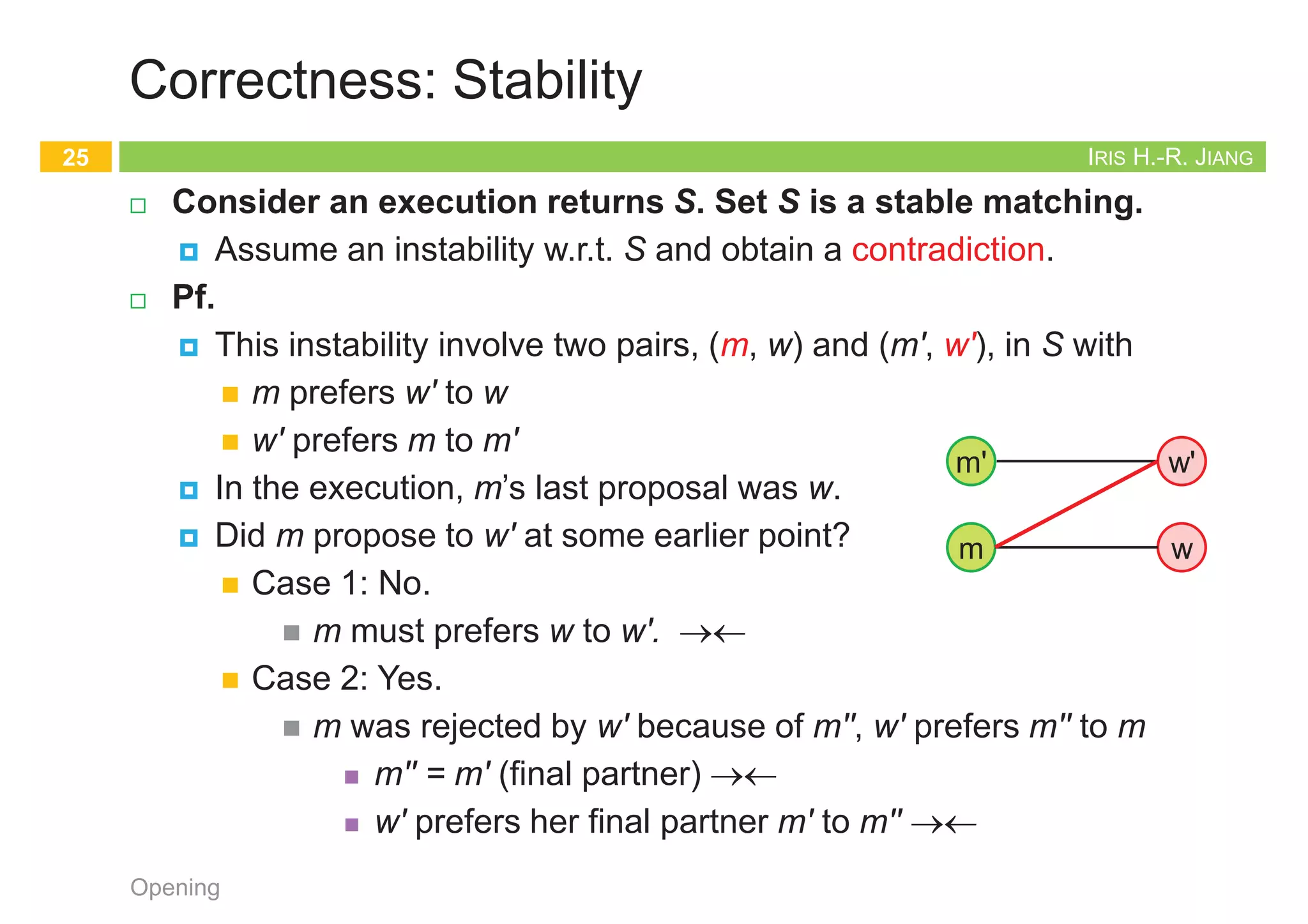 IRIS H.-R. JIANG
Correctness: Stability
¨ Consider an execution returns S. Set S is a stable matching.
¤ Assume an instability w.r.t. S and obtain a contradiction.
¨ Pf.
¤ This instability involve two pairs, (m, w) and (m', w'), in S with
n m prefers w' to w
n w' prefers m to m'
¤ In the execution, m’s last proposal was w.
¤ Did m propose to w' at some earlier point?
n Case 1: No.
n m must prefers w to w'. ®¬
n Case 2: Yes.
n m was rejected by w' because of m'', w' prefers m'' to m
n m'' = m' (final partner) ®¬
n w' prefers her final partner m' to m'' ®¬
Opening
25
w
m
m' w'
IRIS H.-R. JIANG
Uniqueness?
¨ Q: For a given instance, is stable matching is unique?
¨ A:
Opening
26
1st 2nd 3rd
Xavier
Yancey
Zeus
Amy
Bertha
Amy
Bertha
Amy
Bertha
Clare
Clare
Clare
Men’s Preference Profile
1st 2nd 3rd
Amy
Bertha
Clare
Yancey
Xavier
Xavier
Xavier
Yancey
Yancey
Zeus
Zeus
Zeus
Women’s Preference Profile
Bertha
Amy
Clare
Xavier
Yancey
Zeus
1st 2nd 3rd
Xavier
Yancey
Zeus
Amy
Bertha
Amy
Bertha
Amy
Bertha
Clare
Clare
Clare
Men’s Preference Profile
1st 2nd 3rd
Amy
Bertha
Clare
Yancey
Xavier
Xavier
Xavier
Yancey
Yancey
Zeus
Zeus
Zeus
Women’s Preference Profile
Bertha
Amy
Clare
Xavier
Yancey
Zeus
IRIS H.-R. JIANG
Male-Optimality
¨ S* = {(m, best(m)): m Î M}: best possible outcome for all men
¤ w Î W is a valid partner of a man m if there is a stable matching
that contains the pair (m, w)
¤ w = best(m): best valid partner of m if w is a valid partner of m
and no woman whom m ranks higher than w is m’s valid partner
¨ Every execution of G-S algorithm results in the set S*
¤ Male-optimal (and female-pessimal)
¤ The same matching for all executions
Opening
27
1st 2nd 3rd
Xavier
Yancey
Zeus
Amy
Bertha
Clare
Bertha
Amy
Bertha
Clare
Clare
Amy
Men’s Preference Profile
1st 2nd 3rd
Amy
Bertha
Clare
Yancey
Xavier
Xavier
Zeus
Zeus
Yancey
Xavier
Yancey
Zeus
Women’s Preference Profile
Bertha
Amy
Clare
Xavier
Yancey
Zeus
IRIS H.-R. JIANG
Male-Optimality
¨ G-S algorithm results in the set S*
¤ Again, by contradiction!
¨ Pf.
¤ Suppose some execution E of G-S yields S where some man is paired with
someone other than his best valid partner.
¤ Since men propose in decreasing order of preference Þ some man is
rejected by a valid partner during E.
n Let m be first such man & w be first valid woman who rejects m
n w = best(m)
n By definition, there is a stable matching S' containing (m, w).
¤ In E, m was rejected by w because of m' Þ w prefers m' to m
¤ Assume (m', w') Î S', w' ¹ w. (w' is a valid partner of m')
¤ In E, (m, w) is the first rejection of a valid pair
¤ m' hadn’t been rejected by any valid partner when m' is engaged to w in E.
¤ m' proposed in decreasing order of preference (those women ranked before
w are invalid).
¤ And w' is a valid partner of m' Þ m' must prefer w to w'
¤ Since (m', w) Ï S', it follows that (m', w) is an instability in S'. ®¬
Opening
28
w
m
m' w'
S'
S'
 