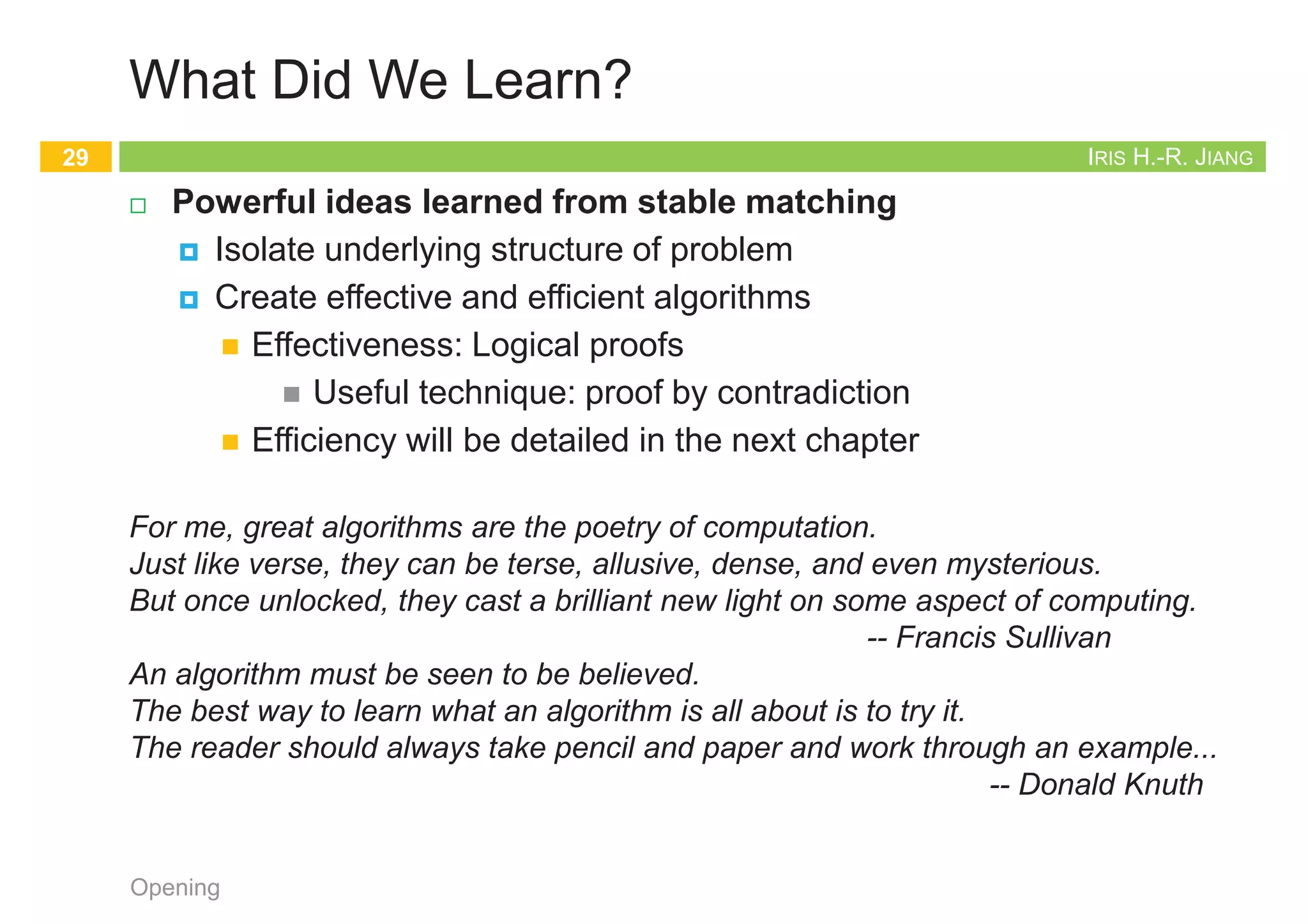 IRIS H.-R. JIANG
What Did We Learn?
¨ Powerful ideas learned from stable matching
¤ Isolate underlying structure of problem
¤ Create effective and efficient algorithms
n Effectiveness: Logical proofs
n Useful technique: proof by contradiction
n Efficiency will be detailed in the next chapter
Opening
29
For me, great algorithms are the poetry of computation.
Just like verse, they can be terse, allusive, dense, and even mysterious.
But once unlocked, they cast a brilliant new light on some aspect of computing.
-- Francis Sullivan
An algorithm must be seen to be believed.
The best way to learn what an algorithm is all about is to try it.
The reader should always take pencil and paper and work through an example...
-- Donald Knuth
IRIS H.-R. JIANG
eBook
¨ Chapters 1, 6, 13
¨ http://www.aw-bc.com/info/kleinberg/assets/downloads/ch1.pdf
¨ http://www.aw-bc.com/info/kleinberg/assets/downloads/ch6.pdf
¨ http://www.aw-bc.com/info/kleinberg/assets/downloads/ch13.pdf
¨ The whole book
¨ http://www.icsd.aegean.gr/kaporisa/index_files/Algorithm_Design.pdf
Opening
30
 