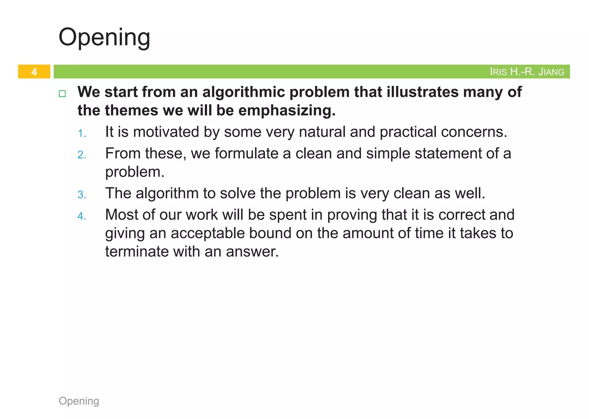 Iris Hui-Ru Jiang Fall 2014
CHAPTER 1
INTRODUCTION
IRIS H.-R. JIANG
Outline
¨ Content:
¤ Opening: stable matching
¤ Five representative problems
¨ Reading:
¤ Chapter 1
Opening
2
Opening topic
Stable Matching
3
Opening
IRIS H.-R. JIANG
Opening
¨ We start from an algorithmic problem that illustrates many of
the themes we will be emphasizing.
1. It is motivated by some very natural and practical concerns.
2. From these, we formulate a clean and simple statement of a
problem.
3. The algorithm to solve the problem is very clean as well.
4. Most of our work will be spent in proving that it is correct and
giving an acceptable bound on the amount of time it takes to
terminate with an answer.
Opening
4
 