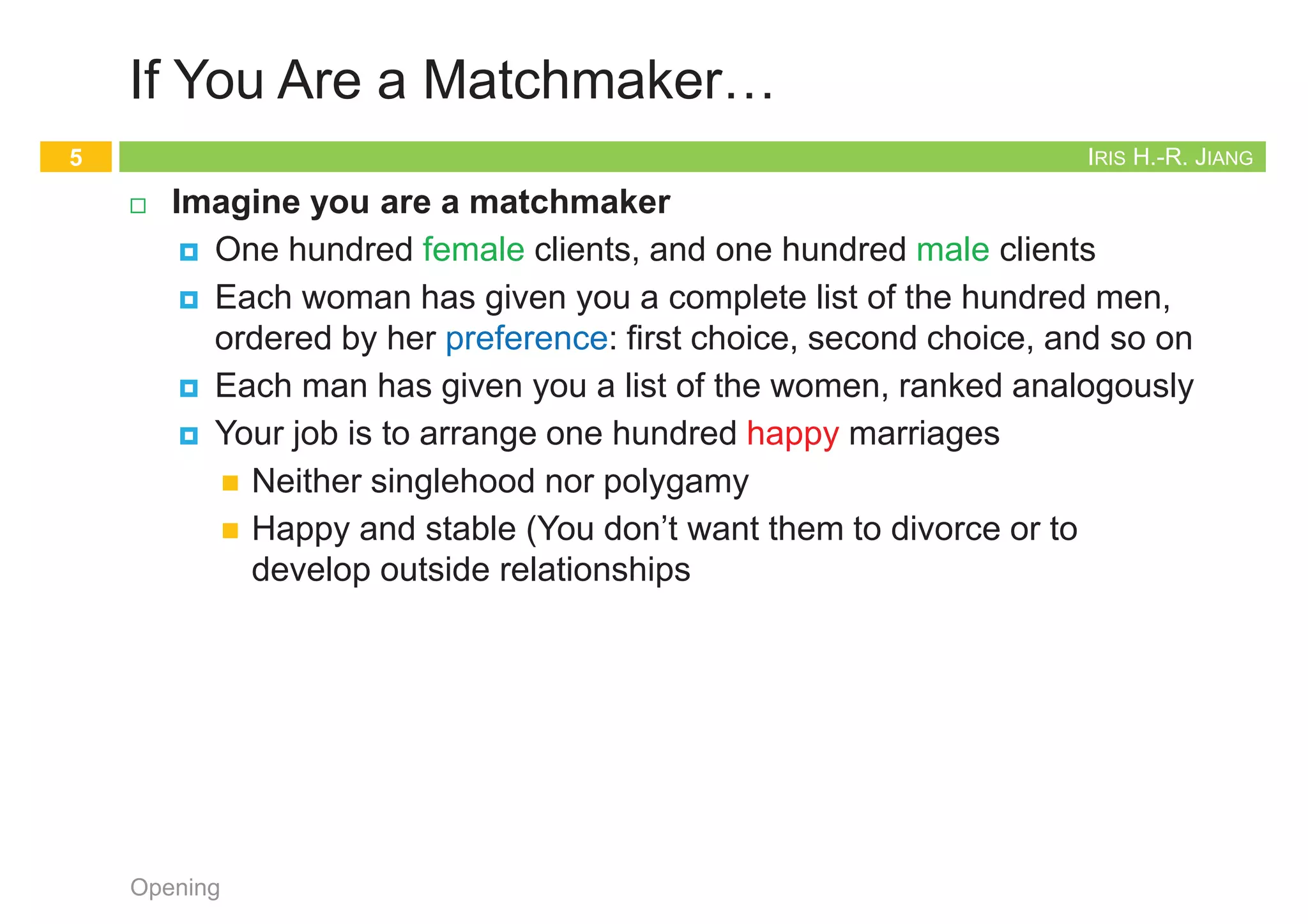 IRIS H.-R. JIANG
If You Are a Matchmaker…
¨ Imagine you are a matchmaker
¤ One hundred female clients, and one hundred male clients
¤ Each woman has given you a complete list of the hundred men,
ordered by her preference: first choice, second choice, and so on
¤ Each man has given you a list of the women, ranked analogously
¤ Your job is to arrange one hundred happy marriages
n Neither singlehood nor polygamy
n Happy and stable (You don’t want them to divorce or to
develop outside relationships
Opening
5
IRIS H.-R. JIANG
The Stable Matching Problem
¨ Given n men and n women, find a suitable matching
¤ Participants rank members of opposite gender
¤ Each man lists women in order of preference from best to worst
¤ Each woman lists men in order of preference from best to worst
Opening
6
favorite least favorite
1st 2nd 3rd
Amy
Bertha
Clare
Yancey
Xavier
Xavier
Xavier
Yancey
Yancey
Zeus
Zeus
Zeus
Women’s Preference Profile
favorite least favorite
1st 2nd 3rd
Xavier
Yancey
Zeus
Amy
Bertha
Amy
Bertha
Amy
Bertha
Clare
Clare
Clare
Men’s Preference Profile
IRIS H.-R. JIANG
Example (1/2)
¨ Try this way…
¤ Z-A, Y-B, X-C
¨ Q: Is assignment X-C, Y-B, Z-A stable?
¨ A:
Opening
7
favorite least favorite
1st 2nd 3rd
Xavier
Yancey
Zeus
Amy
Bertha
Amy
Bertha
Amy
Bertha
Clare
Clare
Clare
Men’s Preference Profile
favorite least favorite
1st 2nd 3rd
Amy
Bertha
Clare
Yancey
Xavier
Xavier
Xavier
Yancey
Yancey
Zeus
Zeus
Zeus
Women’s Preference Profile
Bertha
Amy
Clare
Xavier
Yancey
Zeus
IRIS H.-R. JIANG
Example (2/2)
¨ Q: Is assignment X-C, Y-B, Z-A stable?
¨ A: No. Bertha and Xavier will hook up.
¨ Q: What has gone wrong?
¨ A: The process is not self-enforcing.
Opening
8
favorite least favorite
1st 2nd 3rd
Xavier
Yancey
Zeus
Amy
Bertha
Amy
Bertha
Amy
Bertha
Clare
Clare
Clare
Men’s Preference Profile
favorite least favorite
1st 2nd 3rd
Amy
Bertha
Clare
Yancey
Xavier
Xavier
Xavier
Yancey
Yancey
Zeus
Zeus
Zeus
Women’s Preference Profile
Bertha
Xavier
 