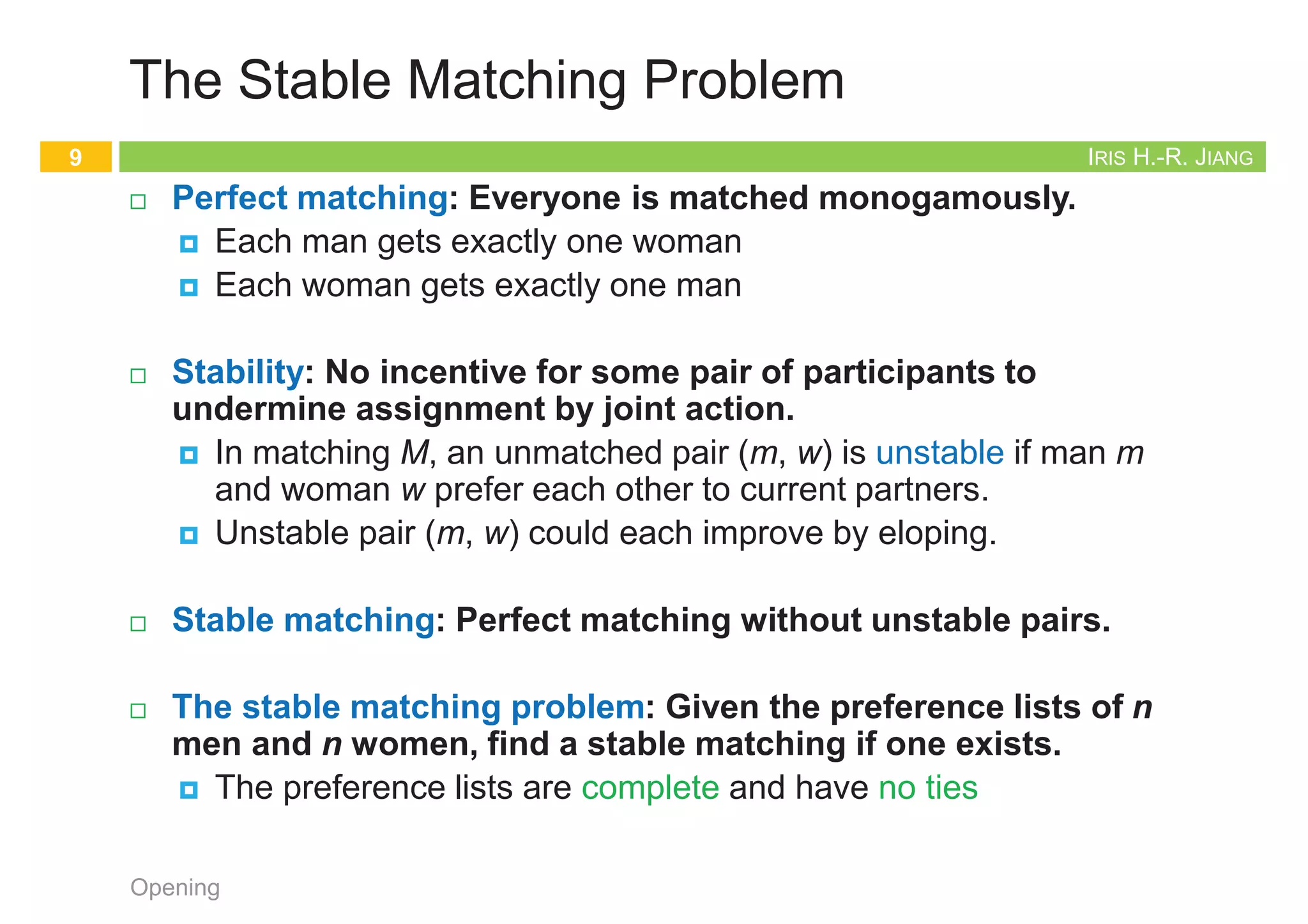 IRIS H.-R. JIANG
The Stable Matching Problem
¨ Perfect matching: Everyone is matched monogamously.
¤ Each man gets exactly one woman
¤ Each woman gets exactly one man
¨ Stability: No incentive for some pair of participants to
undermine assignment by joint action.
¤ In matching M, an unmatched pair (m, w) is unstable if man m
and woman w prefer each other to current partners.
¤ Unstable pair (m, w) could each improve by eloping.
¨ Stable matching: Perfect matching without unstable pairs.
¨ The stable matching problem: Given the preference lists of n
men and n women, find a stable matching if one exists.
¤ The preference lists are complete and have no ties
Opening
9
IRIS H.-R. JIANG
Simple but Invalid
¨ Random matching and fixing up
¨ Q: Valid?
¨ A: This will NOT work since a loop can occur. Swaps can be
made that might continually result in unstable pairs.
¤ Terminate?
Opening
10
Simple-But-Invalid
1. Start with some matching
2. while (there is an unstable pair) do
3. Swap mates to make the pair stable
IRIS H.-R. JIANG
Propose and Reject
¨ Status of each person: free (unmarried) ~ engaged ~ married
¤ Deferred decision making: You may hesitate for a while before
you are pretty sure you have got a reasonably good partner
¨ Goal: self-enforcing
¤ [Gale-Shapley 1962] Intuitive method: act in one’s self-interest
¨ Q: Correct? (Stable? or even perfect?) Terminate?
Opening
11
Gale-Shapley
1. initialize each person to be free
2. while (some man m is free and hasn't proposed to every woman) do
3. w = highest ranked woman in m's list to whom m has not yet proposed
4. if (w is free) then
5. (m, w) become engaged
6. else if (w prefers m to her fiancé m') then
7. (m, w) become engaged
8. m' become free
9. return the set S of engaged pairs
D. Gale and L. S. Shapley. College admissions and the stability of marriage.
American Mathematical Monthly, vol. 69, pp. 9-14, 1962.
2012 Nobel Prize in Economics
Example of Gale-Shapley Algorithm
12
Opening A flash demo can be found at http://mathsite.math.berkeley.edu/smp/smp.html
 
