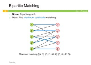 Five Representative Problems
13
Opening
IRIS H.-R. JIANG
Interval Scheduling
¨ Given: Set of jobs with start times and finish times
¨ Goal: Find maximum cardinality subset of mutually compatible jobs
Opening
14
jobs don’t overlap
Time
0 1 2 3 4 5 6 7 8 9 10 11
f
g
h
e
a
b
c
d
h
e
b
Maximum compatible set {b, e, h}
IRIS H.-R. JIANG
Weighted Interval Scheduling
¨ Given: Set of jobs with start times, finish times, and weights
¨ Goal: Find maximum weight subset of mutually compatible jobs
Opening
15
Time
0 1 2 3 4 5 6 7 8 9 10 11
20
11
16
13
23
12
20
26
16
26
Maximum weighted compatible set {26, 16}
IRIS H.-R. JIANG
Bipartite Matching
¨ Given: Bipartite graph
¨ Goal: Find maximum cardinality matching
Opening
16
1
2
3
4
5
A
B
C
D
E
Maximum matching {(A, 1), (B, 2), (C, 4), (D, 3), (E, 5)}
 