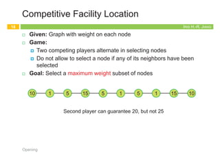IRIS H.-R. JIANG
Independent Set
¨ Given: Graph
¨ Goal: Find maximum cardinality independent set
Opening
17
subset of nodes s.t. no two joined by an edge
1 2
3 4 5
6 7
1
4 5
6
Maximum independent set {1, 4, 5, 6}
IRIS H.-R. JIANG
Competitive Facility Location
¨ Given: Graph with weight on each node
¨ Game:
¤ Two competing players alternate in selecting nodes
¤ Do not allow to select a node if any of its neighbors have been
selected
¨ Goal: Select a maximum weight subset of nodes
Opening
18
Second player can guarantee 20, but not 25
10 5
1 5
15 1 5 1 10
15
IRIS H.-R. JIANG
Five Representative Problems
¨ Efficiently solvable
¤ Interval scheduling: nlogn greedy algorithm
¤ Weighted interval scheduling: nlogn dynamic programming
algorithm
¤ Bipartite matching: nk max-flow based algorithm
¨ Hard
¤ Independent set: NP-complete
¤ Competitive facility location: PSPACE-complete (even harder!)
Opening
19
Proofs
Back to Stable Matching
20
Opening
 
