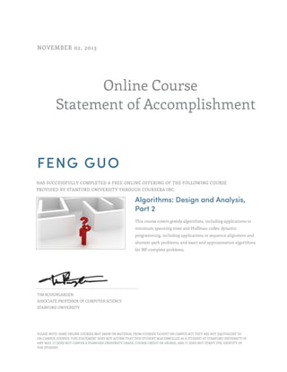 NOVEMBER 02, 2013

Online Course
Statement of Accomplishment

FENG GUO
HAS SUCCESSFULLY COMPLETED A FREE ONLINE OFFERING OF THE FOLLOWING COURSE
PROVIDED BY STANFORD UNIVERSITY THROUGH COURSERA INC.

Algorithms: Design and Analysis,
Part 2
This course covers greedy algorithms, including applications to
minimum spanning trees and Huffman codes; dynamic
programming, including applications to sequence alignment and
shortest-path problems; and exact and approximation algorithms
for NP-complete problems.

TIM ROUGHGARDEN
ASSOCIATE PROFESSOR OF COMPUTER SCIENCE
STANFORD UNIVERSITY

PLEASE NOTE: SOME ONLINE COURSES MAY DRAW ON MATERIAL FROM COURSES TAUGHT ON CAMPUS BUT THEY ARE NOT EQUIVALENT TO
ON-CAMPUS COURSES. THIS STATEMENT DOES NOT AFFIRM THAT THIS STUDENT WAS ENROLLED AS A STUDENT AT STANFORD UNIVERSITY IN
ANY WAY. IT DOES NOT CONFER A STANFORD UNIVERSITY GRADE, COURSE CREDIT OR DEGREE, AND IT DOES NOT VERIFY THE IDENTITY OF
THE STUDENT.

 