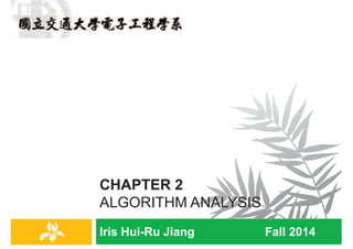 Iris Hui-Ru Jiang Fall 2014
CHAPTER 2
ALGORITHM ANALYSIS
IRIS H.-R. JIANG
Outline
¨ Content:
¤ Computational tractability
¤ Asymptotic order of growth
¤ Implementing Gale-Shapley algorithm
¤ Survey on common running times (Self-study)
¤ Priority queues (Postponed to Section 4.5)
¨ Reading:
¤ Chapter 2
Complexity
2
IRIS H.-R. JIANG
Computational Efficiency
¨ Q: What is a good algorithm?
¨ A:
¤ Correct: proofs
¤ Efficient: run quickly and consume small memory
n Efficiency Û resource requirement Û complexity
¨ Q: How does the resource requirements scale with increasing
input size?
¤ Time: running time
¤ Space: memory usage
Complexity
3
IRIS H.-R. JIANG
Running Time
Complexity
Analytical Engine
As soon as an Analytical Engine exists,
it will necessarily guide the future course of the science.
Whenever any result is sought by its aid, the question will then arise —
by what course of calculation can these results be arrived at by the machine
in the shortest time?
-- Charles Babbage (1864)
how many times
do you have to
turn the crank?
Charles Babbage
4
 