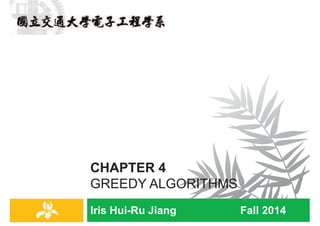 Iris Hui-Ru Jiang Fall 2014
CHAPTER 4
GREEDY ALGORITHMS
IRIS H.-R. JIANG
Outline
¨ Content:
¤ Interval scheduling: The greedy algorithm stays ahead
¤ Scheduling to minimize lateness: An exchange argument
¤ Shortest paths
¤ The minimum spanning tree problem
¤ Implementing Kruskal’s algorithm: Union-find
¨ Reading:
¤ Chapter 4
Greedy algorithms
2
IRIS H.-R. JIANG
Greedy Algorithms
¨ An algorithm is greedy if it builds up a solution in small steps,
choosing a decision at each step myopically to optimize some
underlying criterion.
¨ It’s easy to invent greedy algorithms for almost any problem.
¤ Intuitive and fast
¤ Usually not optimal
¨ It’s challenging to prove greedy algorithms succeed in solving
a nontrivial problem optimally.
1. The greedy algorithm stays ahead.
2. An exchange argument.
Greedy algorithms
3
The greedy algorithm stays ahead
Interval Scheduling
4
Greedy algorithms
 