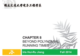 Iris Hui-Ru Jiang Fall 2014
CHAPTER 8
BEYOND POLYNOMIAL
RUNNING TIMES
IRIS H.-R. JIANG
Outline
¨ Content:
¤ Polynomial-time reduction
¤ NP-completeness
¨ Reading:
¤ Chapter 8
Hard problems
2
The Status of the P Versus NP Problem
http://cacm.acm.org/magazines/2009/9/38904-the-status-
of-the-p-versus-np-problem/fulltext
IRIS H.-R. JIANG
Easy vs. Hard
¨ Q: Which problems will we be able to solve in practice?
¨ A working definition.
¤ [Cobham 1964, Edmonds 1965, Rabin 1966] Those with
polynomial-time algorithms.
¨ Desiderata: Classify problems according to those that can be
solved in polynomial-time and those that cannot.
¨ Provably requires exponential-time.
¨ Frustrating news: Huge number of fundamental problems have
defined classification for decades.
¨ Chapter 8: Show that these fundamental problems are
computationally equivalent and appear to be different
manifestations of one really hard problem.
Hard problems
3
IRIS H.-R. JIANG
Decision & Optimization Problems
¨ Decision problems: those having yes/no answers.
¤ MST: Given a graph G=(V, E) and a bound K, is there a spanning
tree with a cost at most K?
¤ TSP: Given a set of cities, distance between each pair of cities,
and a bound B, is there a route that starts and ends at a given
city, visits every city exactly once, and has total distance at most
B?
¨ Optimization problems: those finding a legal configuration
such that its cost is minimum (or maximum).
¤ MST: Given a graph G=(V, E), find the cost of a minimum
spanning tree of G.
¤ TSP: Given a set of cities and that distance between each pair of
cities, find the distance of a “minimum route” starts and ends at a
given city and visits every city exactly once.
¨ Could apply binary search on a decision problem to obtain
solutions to its optimization problem.
¨ Class NP is associated with decision problems.
Hard problems
4
 