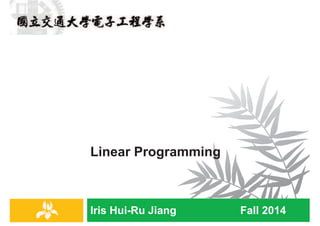 Iris Hui-Ru Jiang Fall 2014
Linear Programming
IRIS H.-R. JIANG
Linear Programming
¨ Course contents:
¤ Linear programming
¤ Formulation
¤ Duality
¤ The simplex method
¨ Reading:
¤ Chapter 7 (Dasgupta)
¤ Chapter 29 (Cormen)
Linear programming
2
IRIS H.-R. JIANG
Linear Programming
¨ Linear programming describes a broad class of optimization
tasks in which both the optimization criterion and the
constraints are linear functions.
¨ Linear programming consists of three parts:
¤ A set of decision variables
¤ An objective function:
n maximize or minimize a given linear objective function
¤ A set of constraints:
n satisfy a set of linear inequalities involving these variables
Linear programming
3
IRIS H.-R. JIANG
Example: Profit Maximization (1/4)
¨ A boutique chocolatier has two products:
¤ A (Pyramide): profit $1 per box
¤ B (Nuit): profit $6 per box
¨ Constraints:
¤ The daily demand for these exclusive chocolates is limited to at
most 200 boxes of A and 300 boxes of B
¤ The current workforce can produce a total of at most 400 boxes
of chocolate per day
¨ Decision variables:
¤ x1 = Boxes of A
¤ x2 = Boxes of B
¨ Objective Function:
¤ Maximize profit
Linear programming
4
 