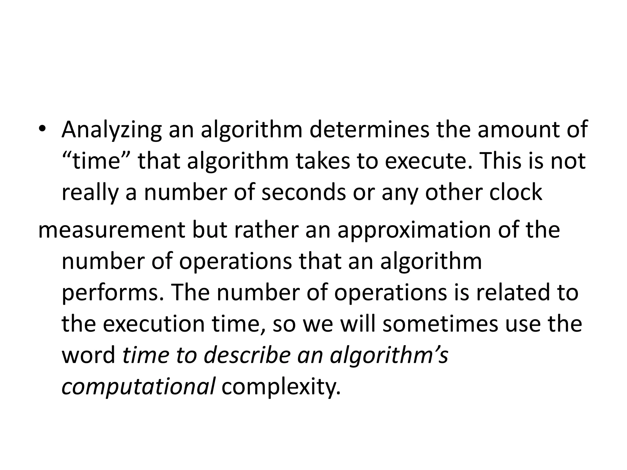 • Analyzing an algorithm determines the amount of
“time” that algorithm takes to execute. This is not
really a number of seconds or any other clock
measurement but rather an approximation of the
number of operations that an algorithm
performs. The number of operations is related to
the execution time, so we will sometimes use the
word time to describe an algorithm’s
computational complexity.
 