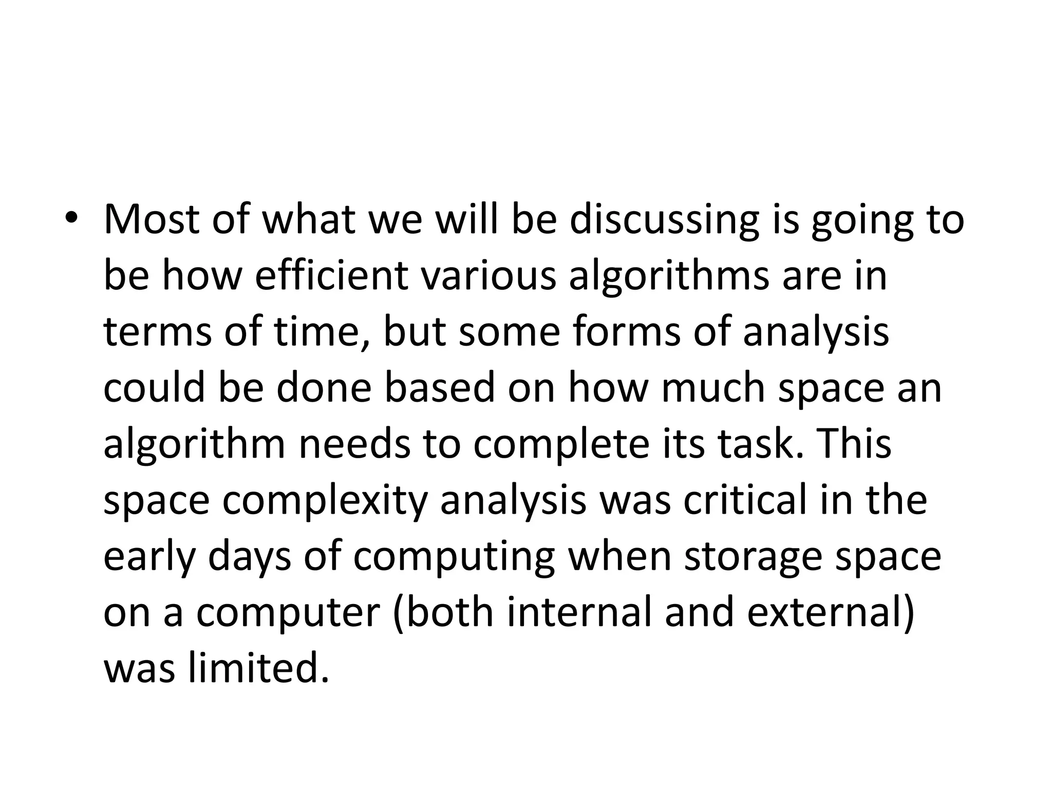 • Most of what we will be discussing is going to
be how efficient various algorithms are in
terms of time, but some forms of analysis
could be done based on how much space an
algorithm needs to complete its task. This
space complexity analysis was critical in the
early days of computing when storage space
on a computer (both internal and external)
was limited.
 