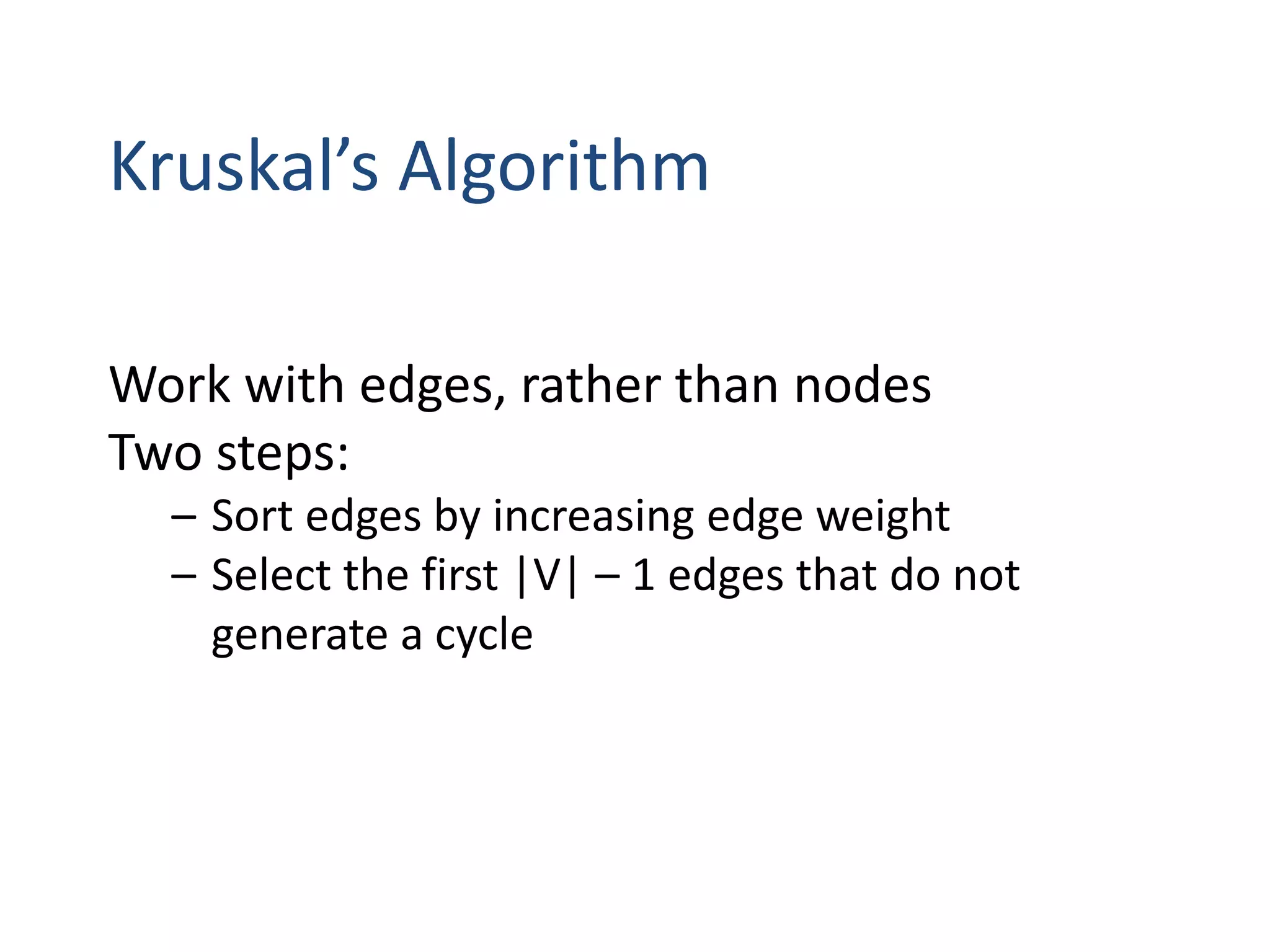 Kruskal’s Algorithm
Work with edges, rather than nodes
Two steps:
– Sort edges by increasing edge weight
– Select the first |V| – 1 edges that do not
generate a cycle
 