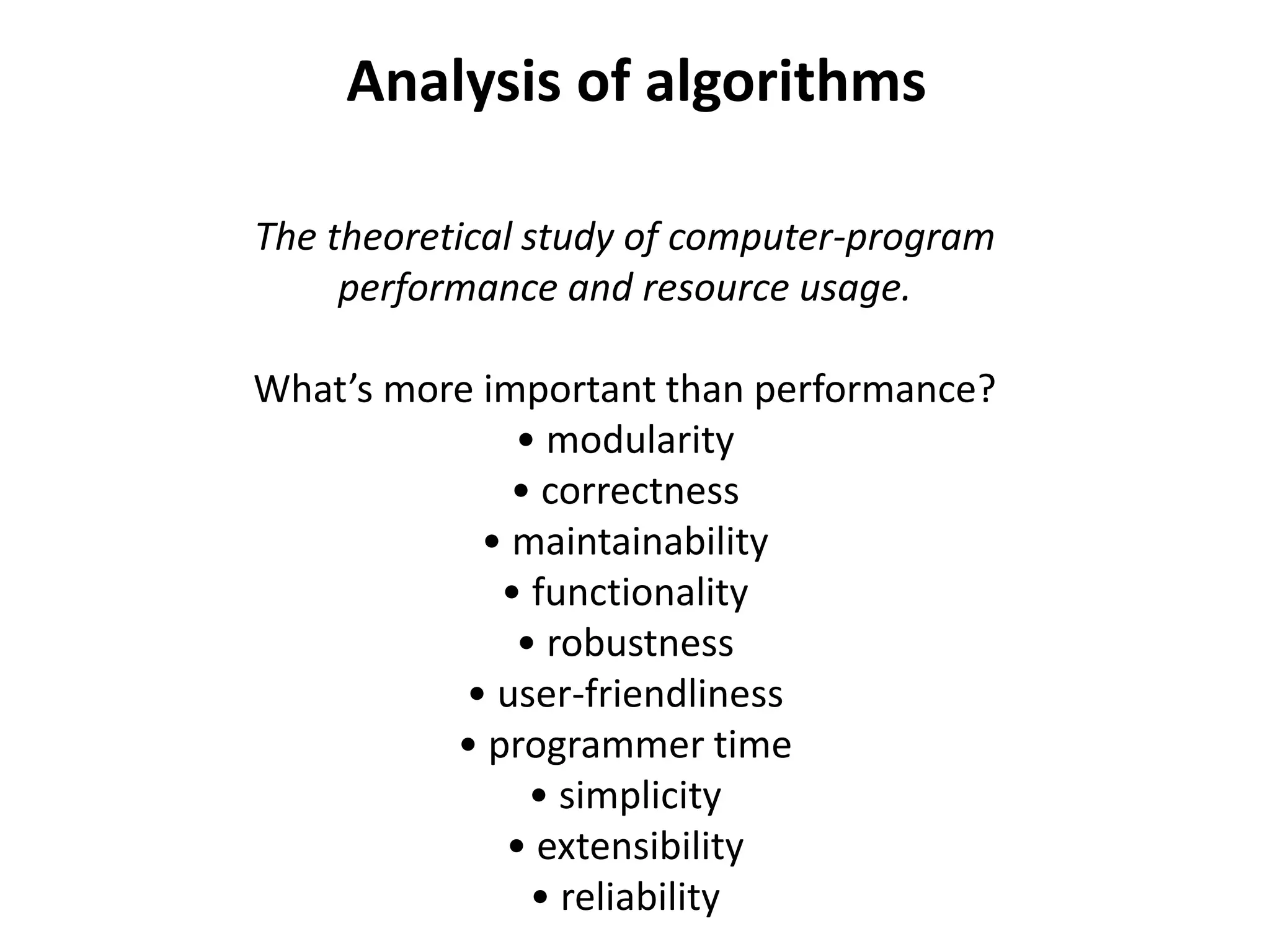 Analysis of algorithms
The theoretical study of computer-program
performance and resource usage.
What’s more important than performance?
• modularity
• correctness
• maintainability
• functionality
• robustness
• user-friendliness
• programmer time
• simplicity
• extensibility
• reliability
 