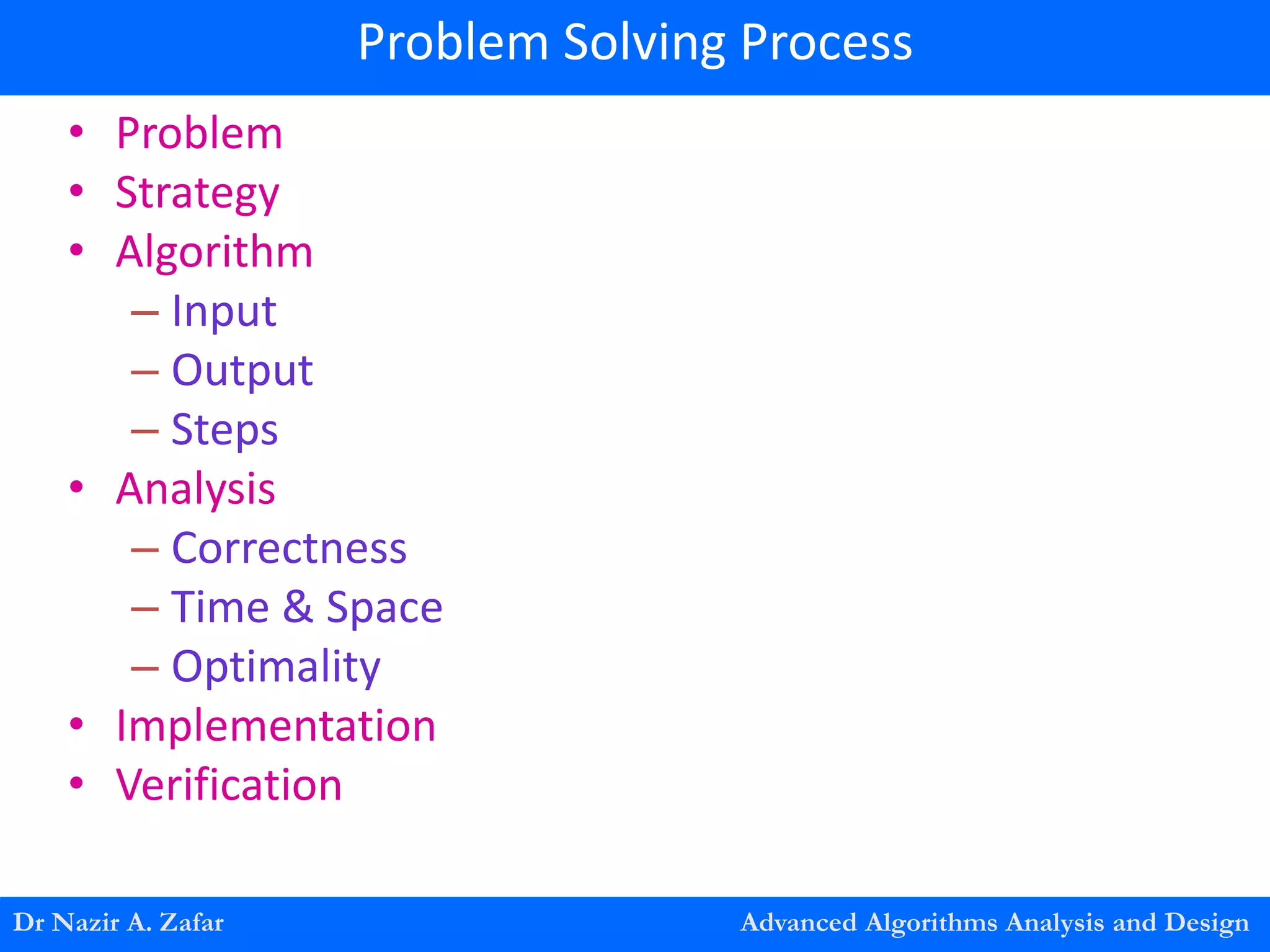 • Problem
• Strategy
• Algorithm
– Input
– Output
– Steps
• Analysis
– Correctness
– Time & Space
– Optimality
• Implementation
• Verification
Dr Nazir A. Zafar Advanced Algorithms Analysis and Design
Problem Solving Process
 