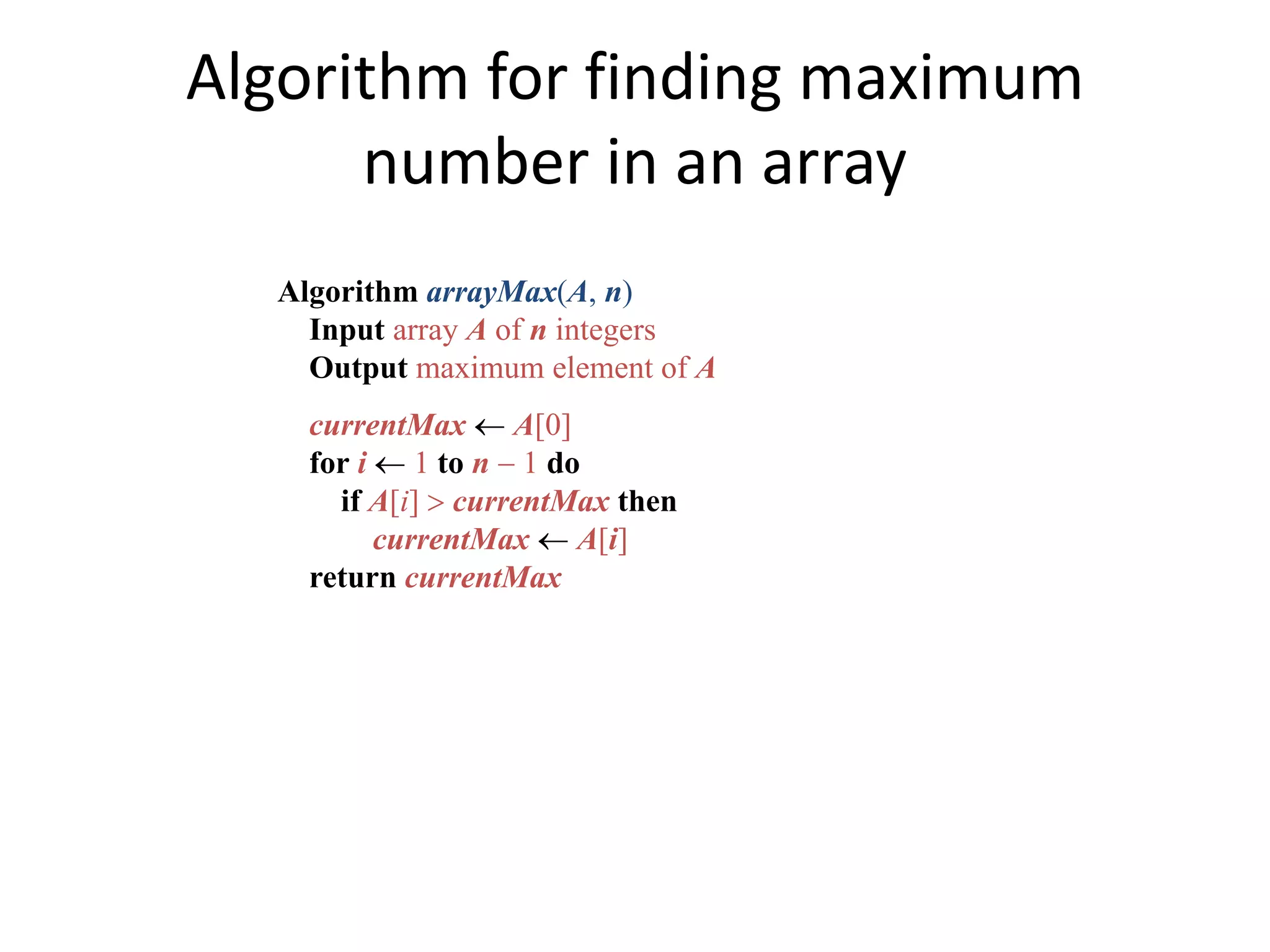 Algorithm for finding maximum
number in an array
Algorithm arrayMax(A, n)
Input array A of n integers
Output maximum element of A
currentMax  A[0]
for i  1 to n  1 do
if A[i]  currentMax then
currentMax  A[i]
return currentMax
 