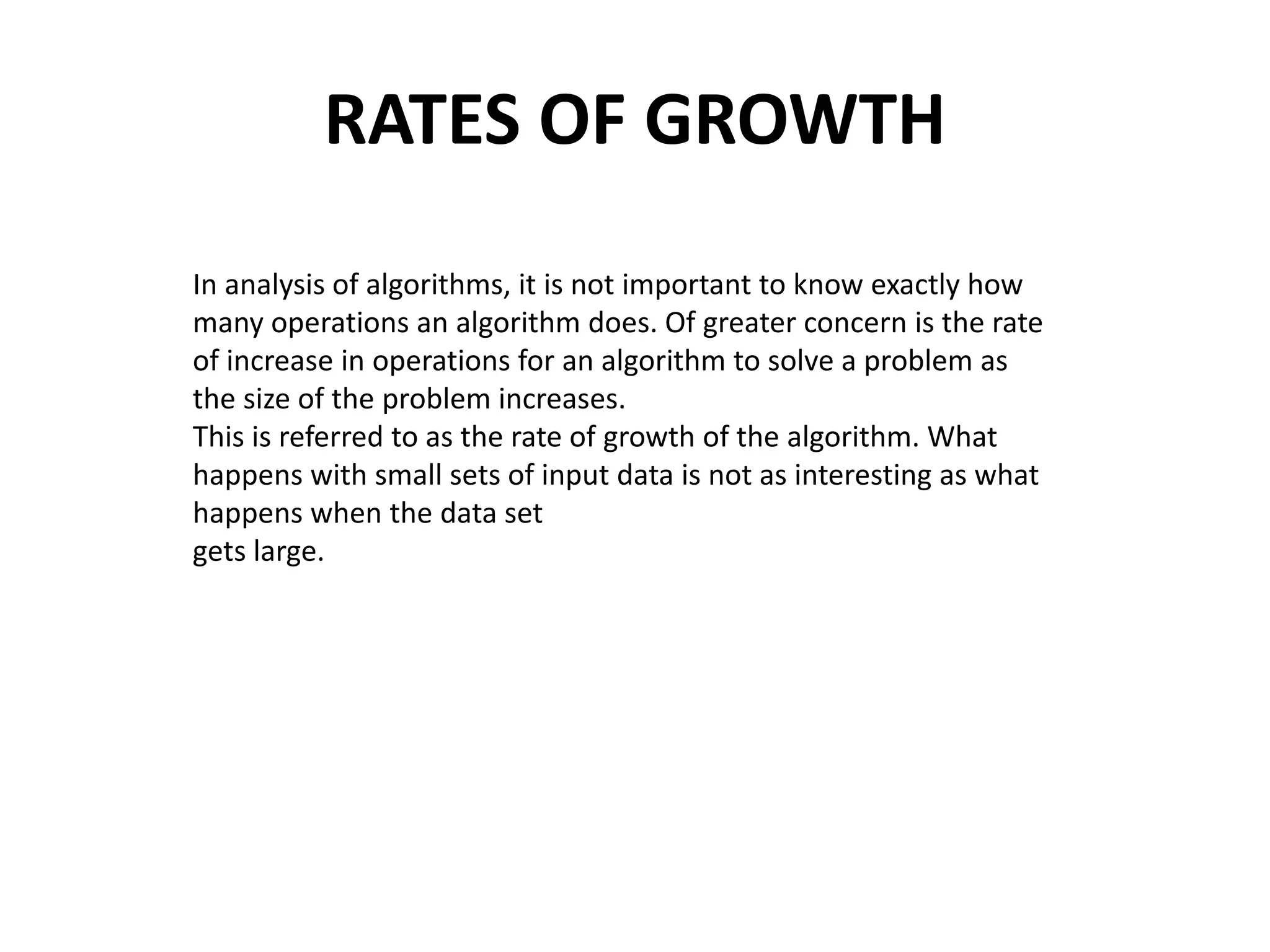 RATES OF GROWTH
In analysis of algorithms, it is not important to know exactly how
many operations an algorithm does. Of greater concern is the rate
of increase in operations for an algorithm to solve a problem as
the size of the problem increases.
This is referred to as the rate of growth of the algorithm. What
happens with small sets of input data is not as interesting as what
happens when the data set
gets large.
 