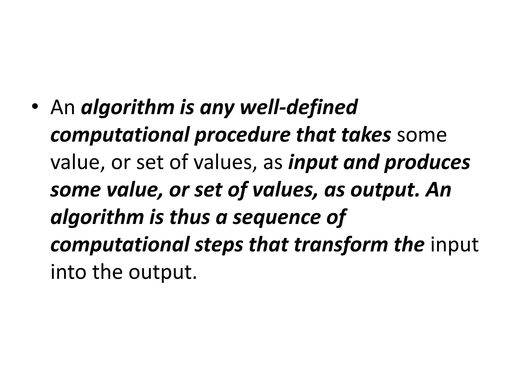 • An algorithm is any well-defined
computational procedure that takes some
value, or set of values, as input and produces
some value, or set of values, as output. An
algorithm is thus a sequence of
computational steps that transform the input
into the output.
 