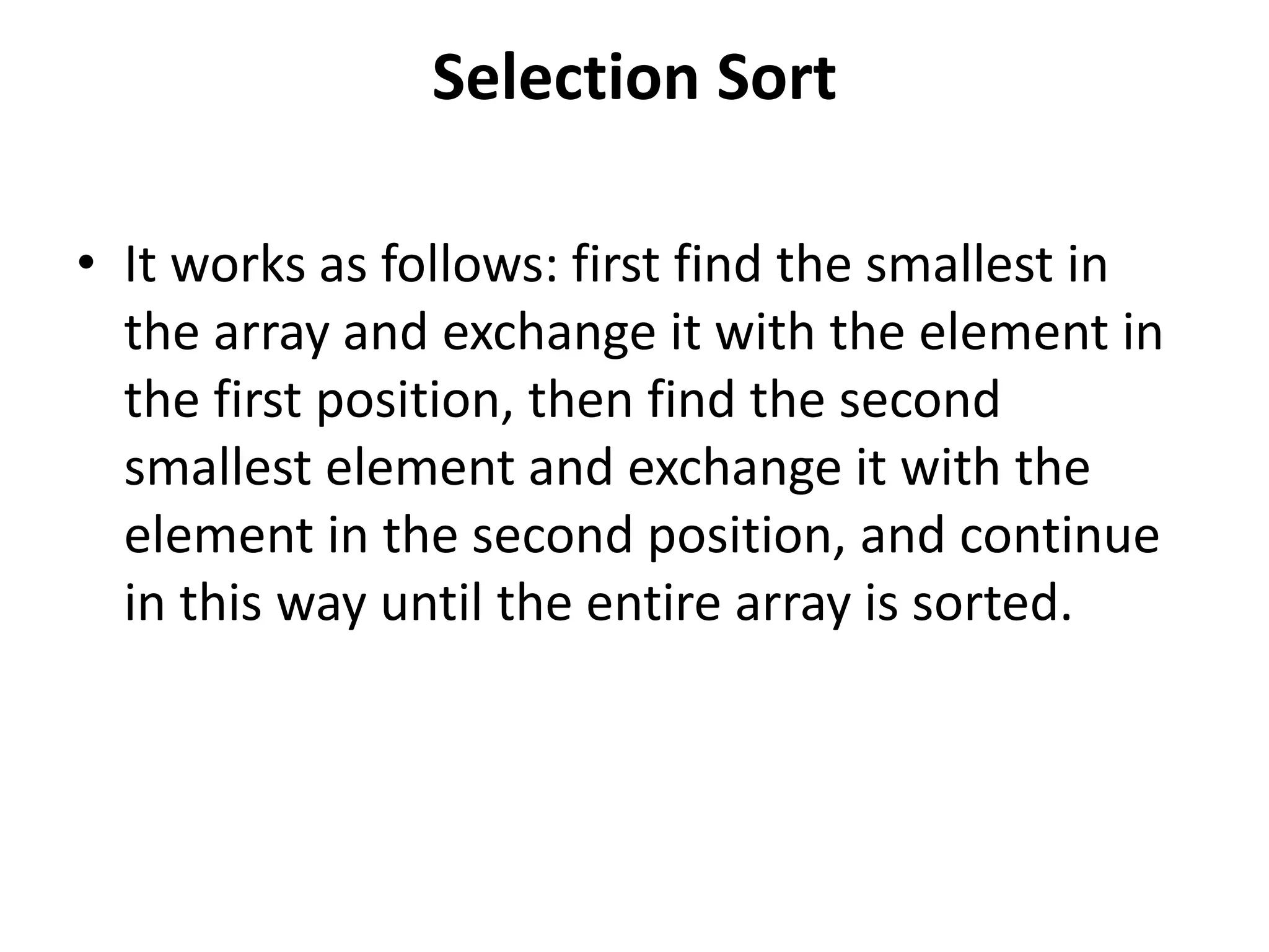 Selection Sort
• It works as follows: first find the smallest in
the array and exchange it with the element in
the first position, then find the second
smallest element and exchange it with the
element in the second position, and continue
in this way until the entire array is sorted.
 