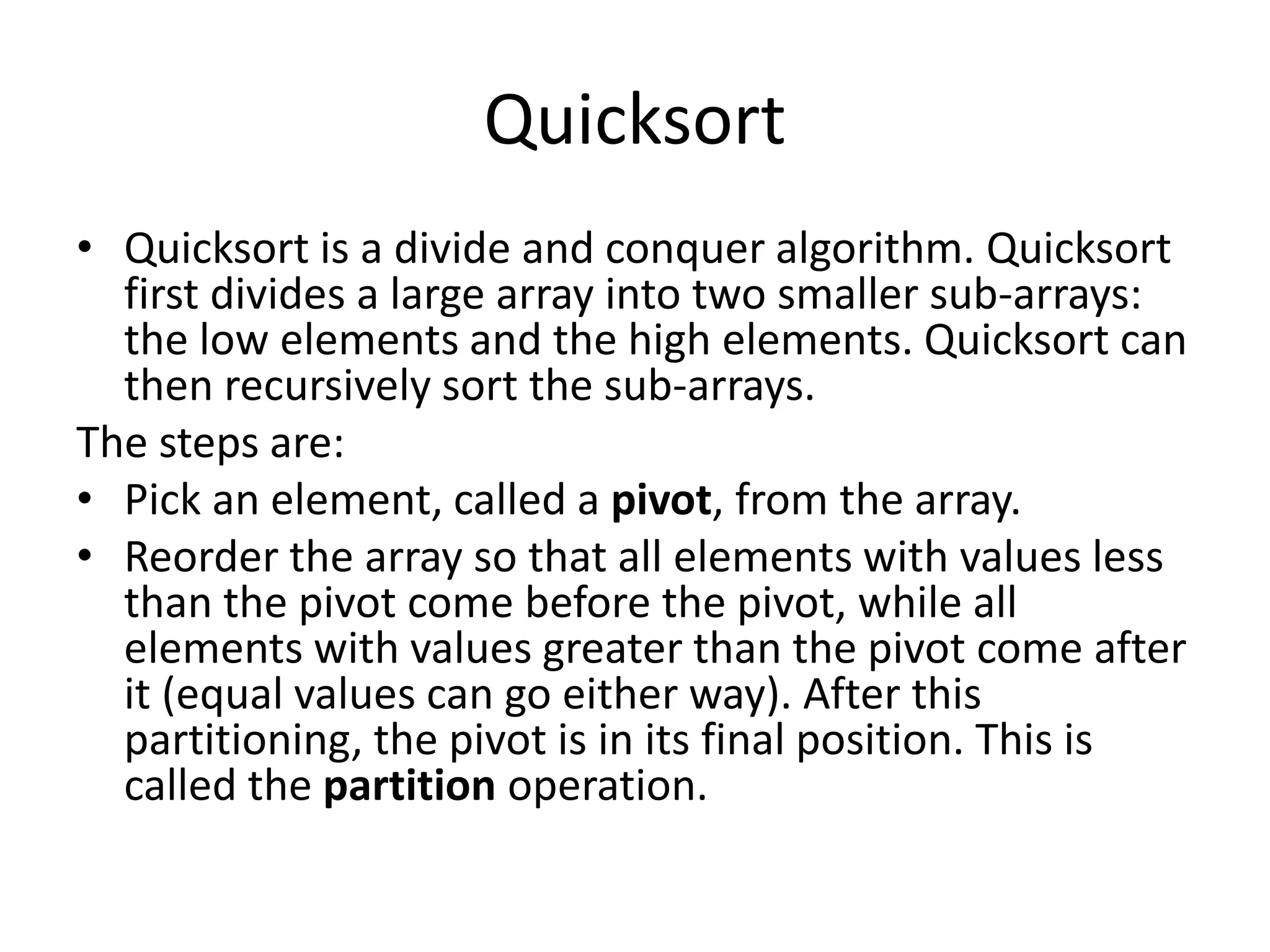 Quicksort
• Quicksort is a divide and conquer algorithm. Quicksort
first divides a large array into two smaller sub-arrays:
the low elements and the high elements. Quicksort can
then recursively sort the sub-arrays.
The steps are:
• Pick an element, called a pivot, from the array.
• Reorder the array so that all elements with values less
than the pivot come before the pivot, while all
elements with values greater than the pivot come after
it (equal values can go either way). After this
partitioning, the pivot is in its final position. This is
called the partition operation.
 