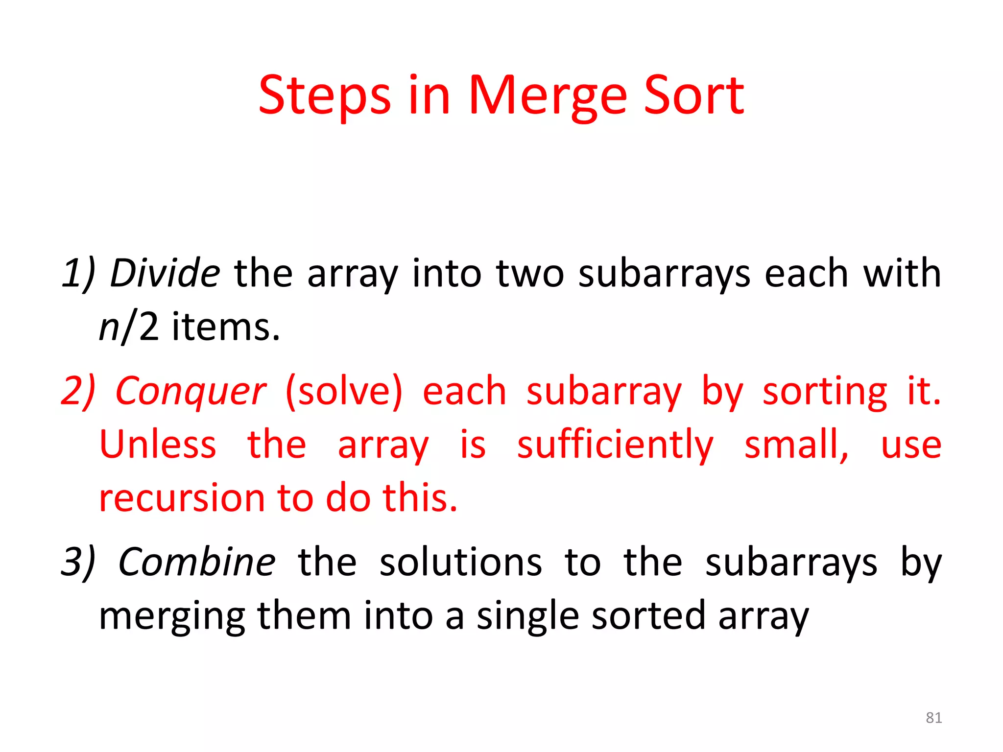 1) Divide the array into two subarrays each with
n/2 items.
2) Conquer (solve) each subarray by sorting it.
Unless the array is sufficiently small, use
recursion to do this.
3) Combine the solutions to the subarrays by
merging them into a single sorted array
81
Steps in Merge Sort
 