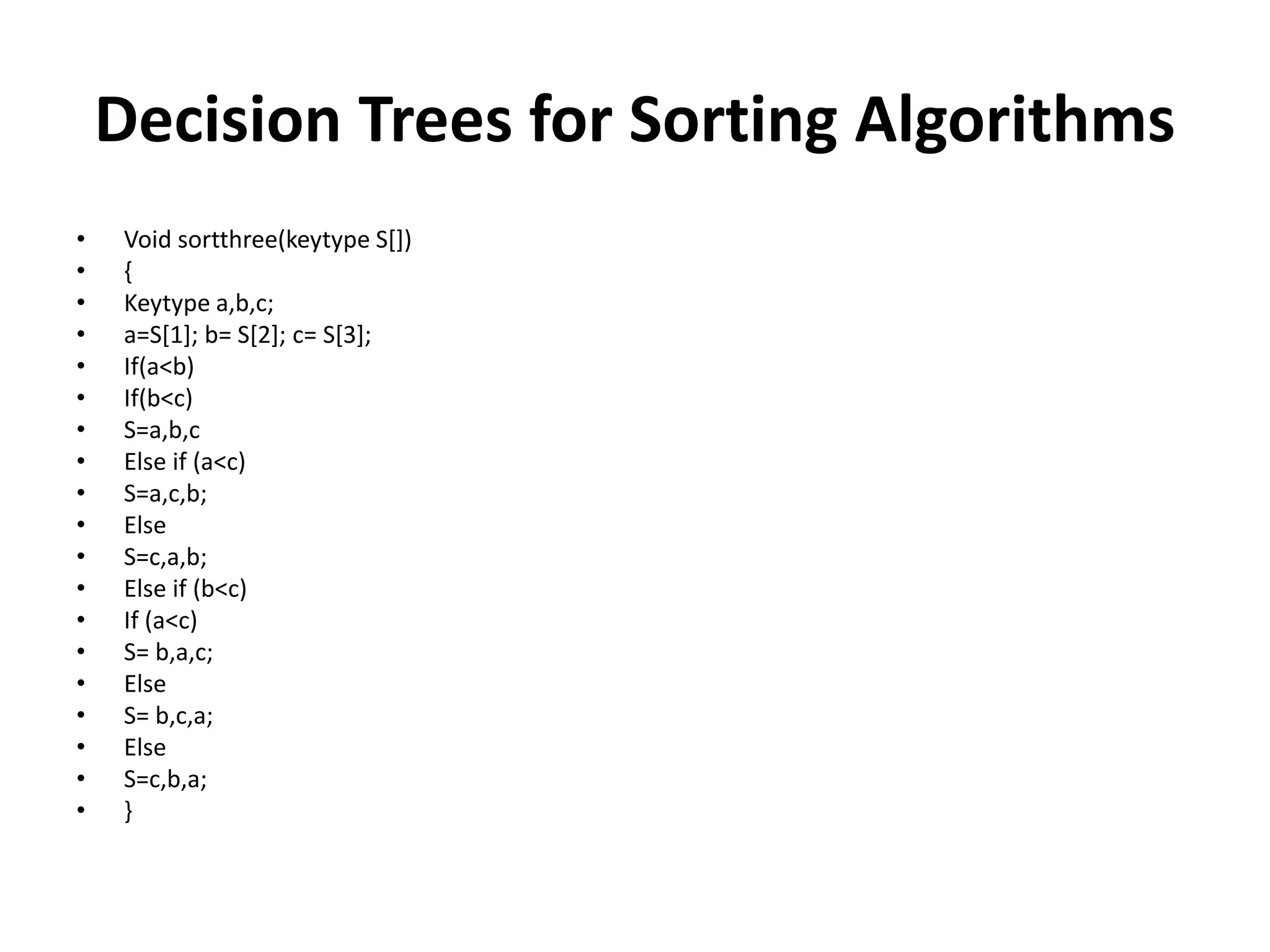 Decision Trees for Sorting Algorithms
• Void sortthree(keytype S[])
• {
• Keytype a,b,c;
• a=S[1]; b= S[2]; c= S[3];
• If(a<b)
• If(b<c)
• S=a,b,c
• Else if (a<c)
• S=a,c,b;
• Else
• S=c,a,b;
• Else if (b<c)
• If (a<c)
• S= b,a,c;
• Else
• S= b,c,a;
• Else
• S=c,b,a;
• }
 