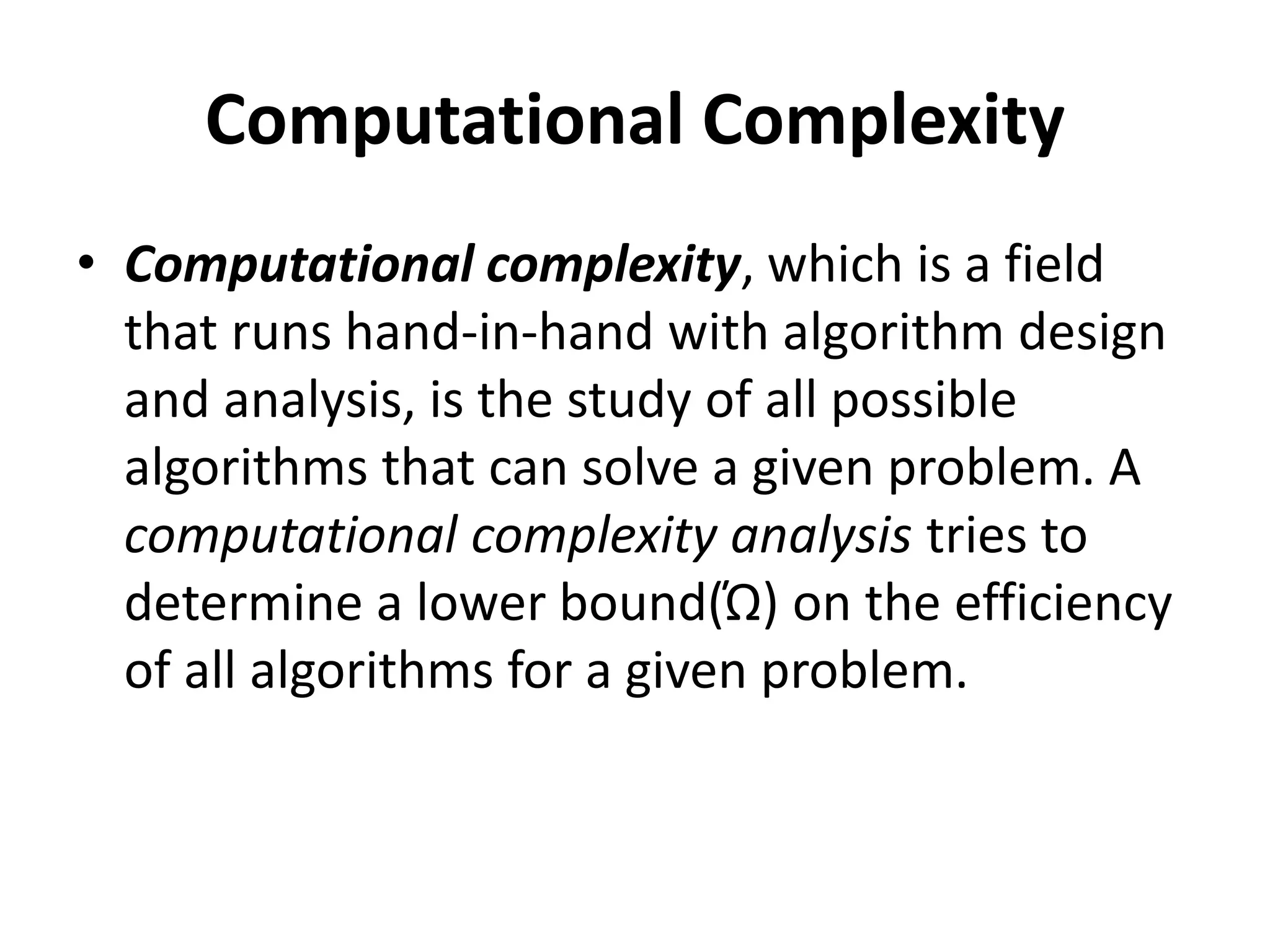 Computational Complexity
• Computational complexity, which is a field
that runs hand-in-hand with algorithm design
and analysis, is the study of all possible
algorithms that can solve a given problem. A
computational complexity analysis tries to
determine a lower bound(Ώ) on the efficiency
of all algorithms for a given problem.
 