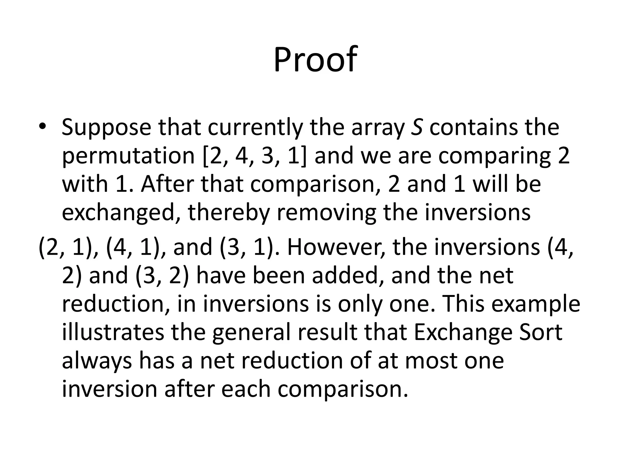 Proof
• Suppose that currently the array S contains the
permutation [2, 4, 3, 1] and we are comparing 2
with 1. After that comparison, 2 and 1 will be
exchanged, thereby removing the inversions
(2, 1), (4, 1), and (3, 1). However, the inversions (4,
2) and (3, 2) have been added, and the net
reduction, in inversions is only one. This example
illustrates the general result that Exchange Sort
always has a net reduction of at most one
inversion after each comparison.
 