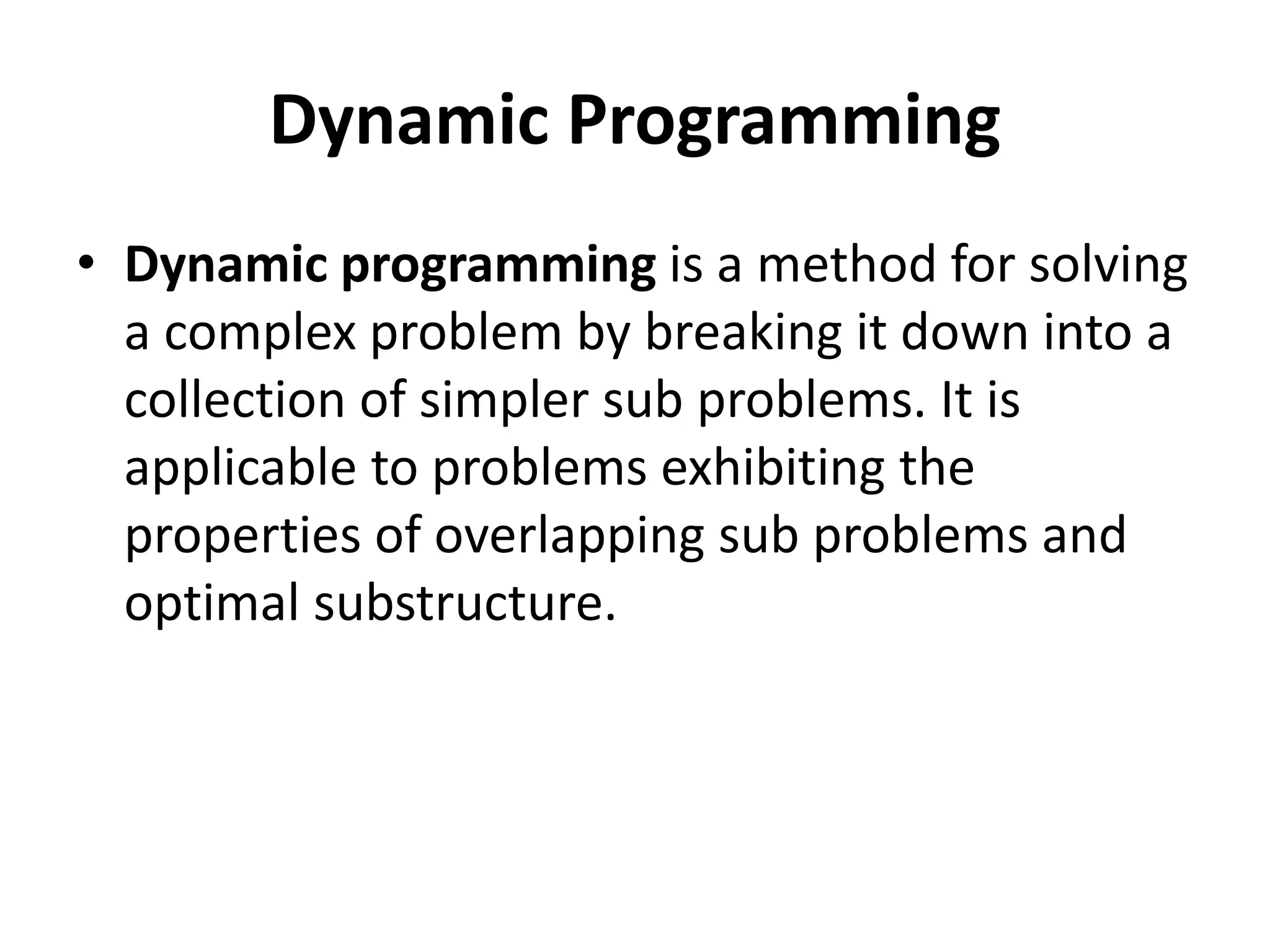 Dynamic Programming
• Dynamic programming is a method for solving
a complex problem by breaking it down into a
collection of simpler sub problems. It is
applicable to problems exhibiting the
properties of overlapping sub problems and
optimal substructure.
 