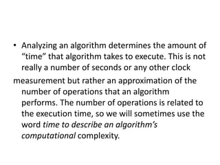 • Analyzing an algorithm determines the amount of
“time” that algorithm takes to execute. This is not
really a number of seconds or any other clock
measurement but rather an approximation of the
number of operations that an algorithm
performs. The number of operations is related to
the execution time, so we will sometimes use the
word time to describe an algorithm’s
computational complexity.
 
