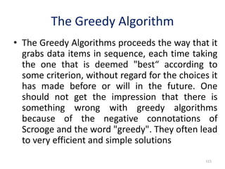 • The Greedy Algorithms proceeds the way that it
grabs data items in sequence, each time taking
the one that is deemed "best“ according to
some criterion, without regard for the choices it
has made before or will in the future. One
should not get the impression that there is
something wrong with greedy algorithms
because of the negative connotations of
Scrooge and the word "greedy". They often lead
to very efficient and simple solutions
115
The Greedy Algorithm
 