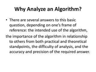 Why Analyze an Algorithm?
• There are several answers to this basic
question, depending on one’s frame of
reference: the intended use of the algorithm,
the importance of the algorithm in relationship
to others from both practical and theoretical
standpoints, the difficulty of analysis, and the
accuracy and precision of the required answer.
 