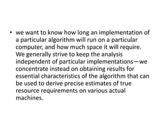 • we want to know how long an implementation of
a particular algorithm will run on a particular
computer, and how much space it will require.
We generally strive to keep the analysis
independent of particular implementations—we
concentrate instead on obtaining results for
essential characteristics of the algorithm that can
be used to derive precise estimates of true
resource requirements on various actual
machines.
 