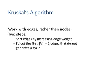 Kruskal’s Algorithm
Work with edges, rather than nodes
Two steps:
– Sort edges by increasing edge weight
– Select the first |V| – 1 edges that do not
generate a cycle
 