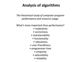 Analysis of algorithms
The theoretical study of computer-program
performance and resource usage.
What’s more important than performance?
• modularity
• correctness
• maintainability
• functionality
• robustness
• user-friendliness
• programmer time
• simplicity
• extensibility
• reliability
 