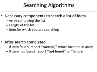 Searching Algorithms
• Necessary components to search a list of fdata
– Array containing the list
– Length of the list
– Item for which you are searching
• After search completed
– If item found, report “success,” return location in array
– If item not found, report “not found” or “failure”
 