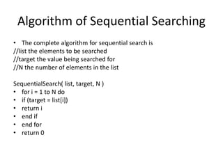 Algorithm of Sequential Searching
• The complete algorithm for sequential search is
//list the elements to be searched
//target the value being searched for
//N the number of elements in the list
SequentialSearch( list, target, N )
• for i = 1 to N do
• if (target = list[i])
• return i
• end if
• end for
• return 0
 