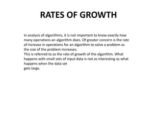 RATES OF GROWTH
In analysis of algorithms, it is not important to know exactly how
many operations an algorithm does. Of greater concern is the rate
of increase in operations for an algorithm to solve a problem as
the size of the problem increases.
This is referred to as the rate of growth of the algorithm. What
happens with small sets of input data is not as interesting as what
happens when the data set
gets large.
 