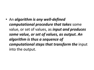 • An algorithm is any well-defined
computational procedure that takes some
value, or set of values, as input and produces
some value, or set of values, as output. An
algorithm is thus a sequence of
computational steps that transform the input
into the output.
 
