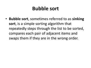 Bubble sort
• Bubble sort, sometimes referred to as sinking
sort, is a simple sorting algorithm that
repeatedly steps through the list to be sorted,
compares each pair of adjacent items and
swaps them if they are in the wrong order.
 