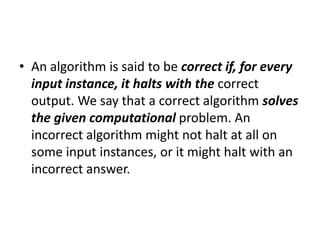 • An algorithm is said to be correct if, for every
input instance, it halts with the correct
output. We say that a correct algorithm solves
the given computational problem. An
incorrect algorithm might not halt at all on
some input instances, or it might halt with an
incorrect answer.
 